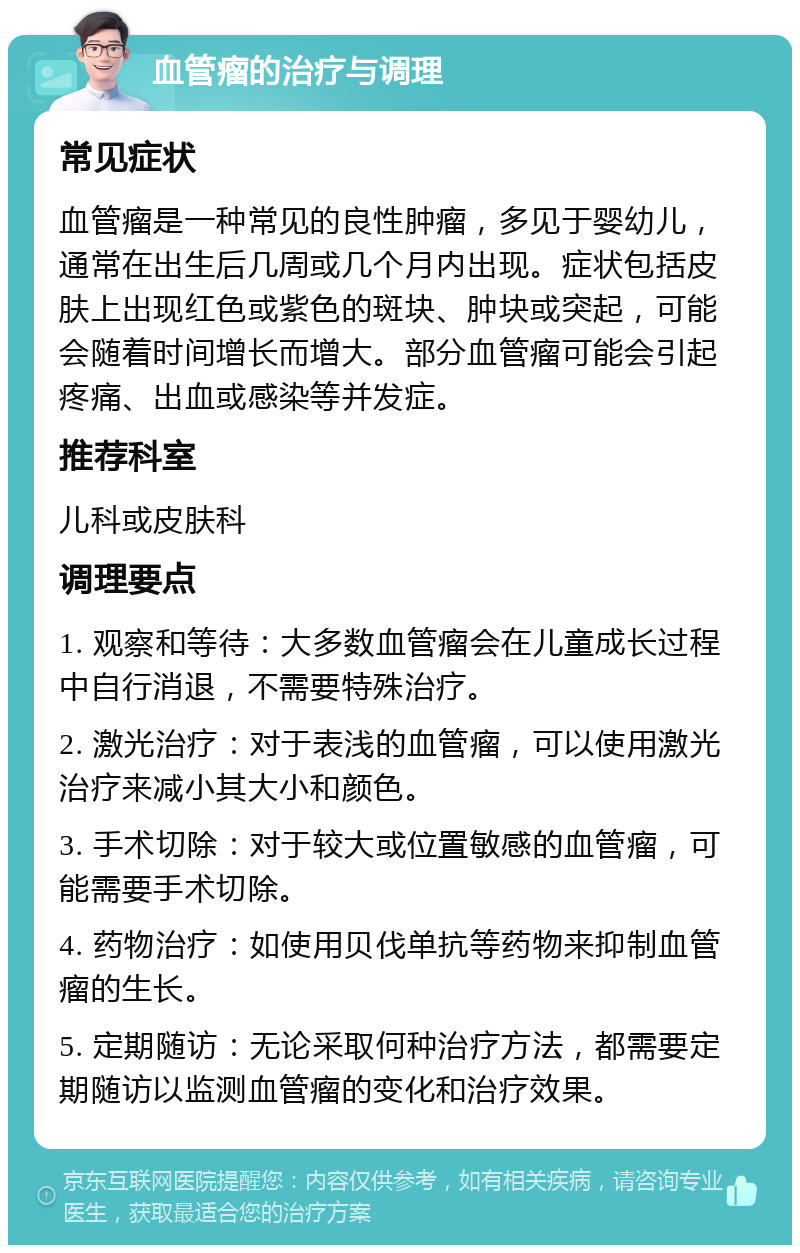 血管瘤的治疗与调理 常见症状 血管瘤是一种常见的良性肿瘤，多见于婴幼儿，通常在出生后几周或几个月内出现。症状包括皮肤上出现红色或紫色的斑块、肿块或突起，可能会随着时间增长而增大。部分血管瘤可能会引起疼痛、出血或感染等并发症。 推荐科室 儿科或皮肤科 调理要点 1. 观察和等待：大多数血管瘤会在儿童成长过程中自行消退，不需要特殊治疗。 2. 激光治疗：对于表浅的血管瘤，可以使用激光治疗来减小其大小和颜色。 3. 手术切除：对于较大或位置敏感的血管瘤，可能需要手术切除。 4. 药物治疗：如使用贝伐单抗等药物来抑制血管瘤的生长。 5. 定期随访：无论采取何种治疗方法，都需要定期随访以监测血管瘤的变化和治疗效果。