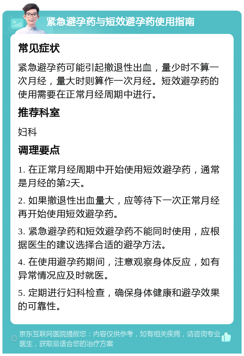 紧急避孕药与短效避孕药使用指南 常见症状 紧急避孕药可能引起撤退性出血，量少时不算一次月经，量大时则算作一次月经。短效避孕药的使用需要在正常月经周期中进行。 推荐科室 妇科 调理要点 1. 在正常月经周期中开始使用短效避孕药，通常是月经的第2天。 2. 如果撤退性出血量大，应等待下一次正常月经再开始使用短效避孕药。 3. 紧急避孕药和短效避孕药不能同时使用，应根据医生的建议选择合适的避孕方法。 4. 在使用避孕药期间，注意观察身体反应，如有异常情况应及时就医。 5. 定期进行妇科检查，确保身体健康和避孕效果的可靠性。