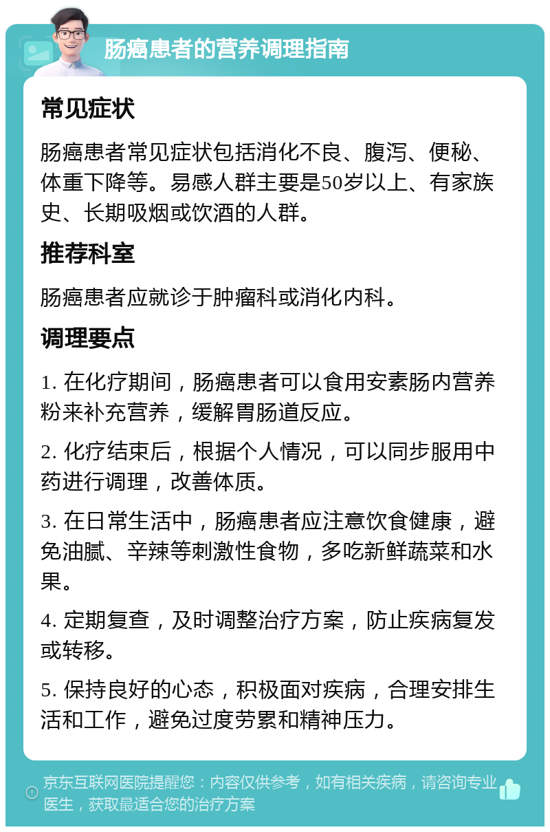 肠癌患者的营养调理指南 常见症状 肠癌患者常见症状包括消化不良、腹泻、便秘、体重下降等。易感人群主要是50岁以上、有家族史、长期吸烟或饮酒的人群。 推荐科室 肠癌患者应就诊于肿瘤科或消化内科。 调理要点 1. 在化疗期间，肠癌患者可以食用安素肠内营养粉来补充营养，缓解胃肠道反应。 2. 化疗结束后，根据个人情况，可以同步服用中药进行调理，改善体质。 3. 在日常生活中，肠癌患者应注意饮食健康，避免油腻、辛辣等刺激性食物，多吃新鲜蔬菜和水果。 4. 定期复查，及时调整治疗方案，防止疾病复发或转移。 5. 保持良好的心态，积极面对疾病，合理安排生活和工作，避免过度劳累和精神压力。