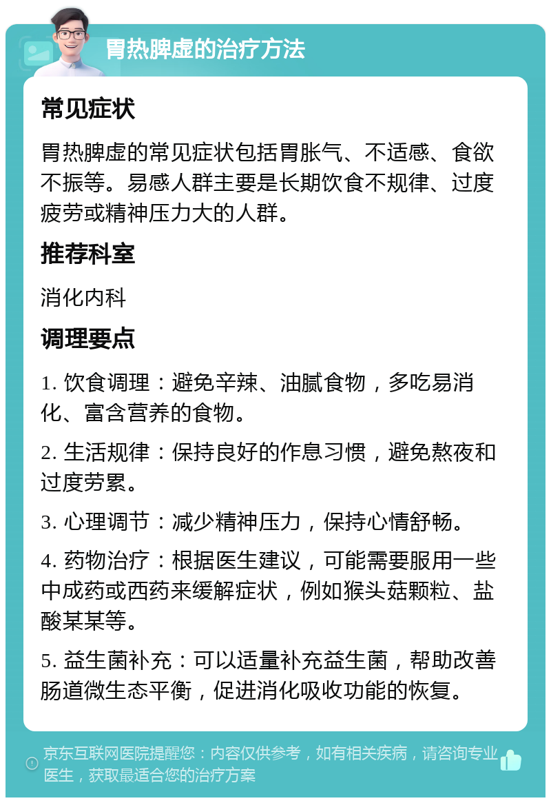 胃热脾虚的治疗方法 常见症状 胃热脾虚的常见症状包括胃胀气、不适感、食欲不振等。易感人群主要是长期饮食不规律、过度疲劳或精神压力大的人群。 推荐科室 消化内科 调理要点 1. 饮食调理：避免辛辣、油腻食物，多吃易消化、富含营养的食物。 2. 生活规律：保持良好的作息习惯，避免熬夜和过度劳累。 3. 心理调节：减少精神压力，保持心情舒畅。 4. 药物治疗：根据医生建议，可能需要服用一些中成药或西药来缓解症状，例如猴头菇颗粒、盐酸某某等。 5. 益生菌补充：可以适量补充益生菌，帮助改善肠道微生态平衡，促进消化吸收功能的恢复。