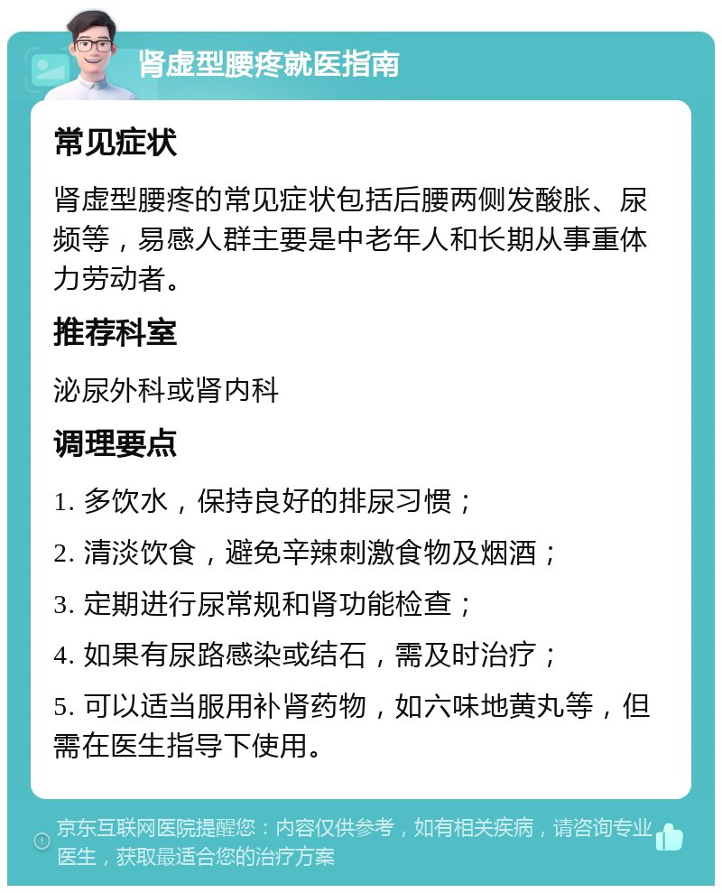 肾虚型腰疼就医指南 常见症状 肾虚型腰疼的常见症状包括后腰两侧发酸胀、尿频等，易感人群主要是中老年人和长期从事重体力劳动者。 推荐科室 泌尿外科或肾内科 调理要点 1. 多饮水，保持良好的排尿习惯； 2. 清淡饮食，避免辛辣刺激食物及烟酒； 3. 定期进行尿常规和肾功能检查； 4. 如果有尿路感染或结石，需及时治疗； 5. 可以适当服用补肾药物，如六味地黄丸等，但需在医生指导下使用。