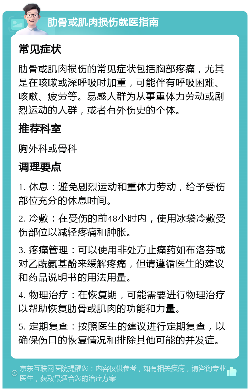 肋骨或肌肉损伤就医指南 常见症状 肋骨或肌肉损伤的常见症状包括胸部疼痛，尤其是在咳嗽或深呼吸时加重，可能伴有呼吸困难、咳嗽、疲劳等。易感人群为从事重体力劳动或剧烈运动的人群，或者有外伤史的个体。 推荐科室 胸外科或骨科 调理要点 1. 休息：避免剧烈运动和重体力劳动，给予受伤部位充分的休息时间。 2. 冷敷：在受伤的前48小时内，使用冰袋冷敷受伤部位以减轻疼痛和肿胀。 3. 疼痛管理：可以使用非处方止痛药如布洛芬或对乙酰氨基酚来缓解疼痛，但请遵循医生的建议和药品说明书的用法用量。 4. 物理治疗：在恢复期，可能需要进行物理治疗以帮助恢复肋骨或肌肉的功能和力量。 5. 定期复查：按照医生的建议进行定期复查，以确保伤口的恢复情况和排除其他可能的并发症。