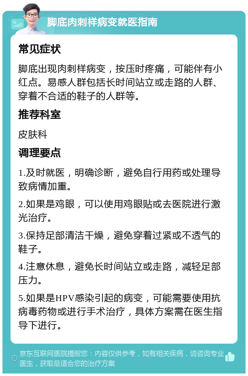 脚底肉刺样病变就医指南 常见症状 脚底出现肉刺样病变，按压时疼痛，可能伴有小红点。易感人群包括长时间站立或走路的人群、穿着不合适的鞋子的人群等。 推荐科室 皮肤科 调理要点 1.及时就医，明确诊断，避免自行用药或处理导致病情加重。 2.如果是鸡眼，可以使用鸡眼贴或去医院进行激光治疗。 3.保持足部清洁干燥，避免穿着过紧或不透气的鞋子。 4.注意休息，避免长时间站立或走路，减轻足部压力。 5.如果是HPV感染引起的病变，可能需要使用抗病毒药物或进行手术治疗，具体方案需在医生指导下进行。