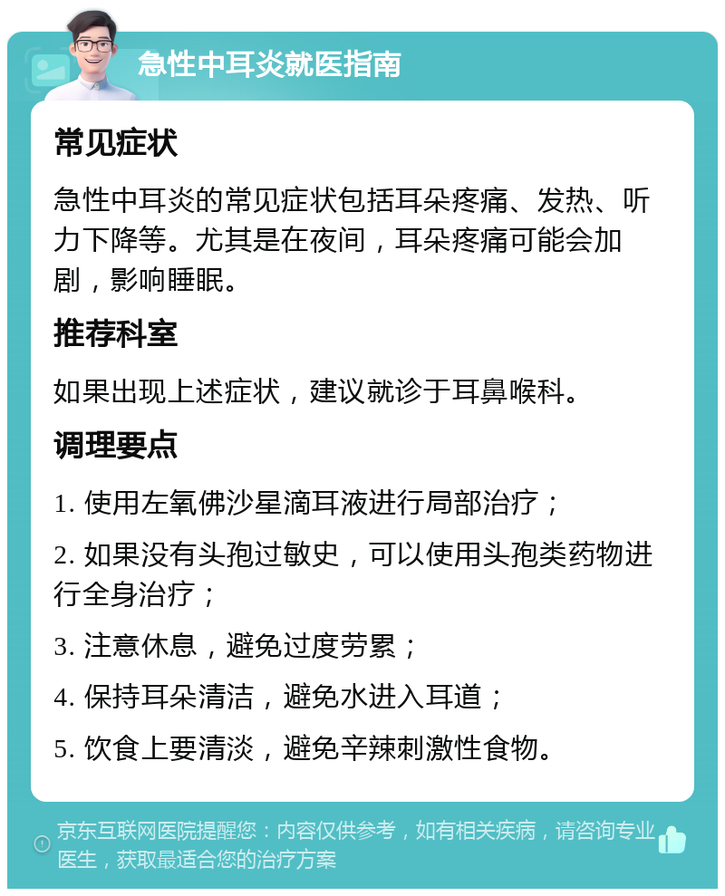 急性中耳炎就医指南 常见症状 急性中耳炎的常见症状包括耳朵疼痛、发热、听力下降等。尤其是在夜间，耳朵疼痛可能会加剧，影响睡眠。 推荐科室 如果出现上述症状，建议就诊于耳鼻喉科。 调理要点 1. 使用左氧佛沙星滴耳液进行局部治疗； 2. 如果没有头孢过敏史，可以使用头孢类药物进行全身治疗； 3. 注意休息，避免过度劳累； 4. 保持耳朵清洁，避免水进入耳道； 5. 饮食上要清淡，避免辛辣刺激性食物。