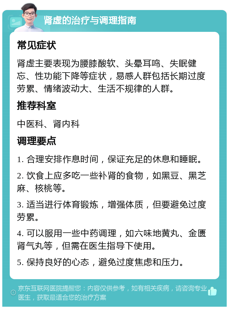 肾虚的治疗与调理指南 常见症状 肾虚主要表现为腰膝酸软、头晕耳鸣、失眠健忘、性功能下降等症状，易感人群包括长期过度劳累、情绪波动大、生活不规律的人群。 推荐科室 中医科、肾内科 调理要点 1. 合理安排作息时间，保证充足的休息和睡眠。 2. 饮食上应多吃一些补肾的食物，如黑豆、黑芝麻、核桃等。 3. 适当进行体育锻炼，增强体质，但要避免过度劳累。 4. 可以服用一些中药调理，如六味地黄丸、金匮肾气丸等，但需在医生指导下使用。 5. 保持良好的心态，避免过度焦虑和压力。