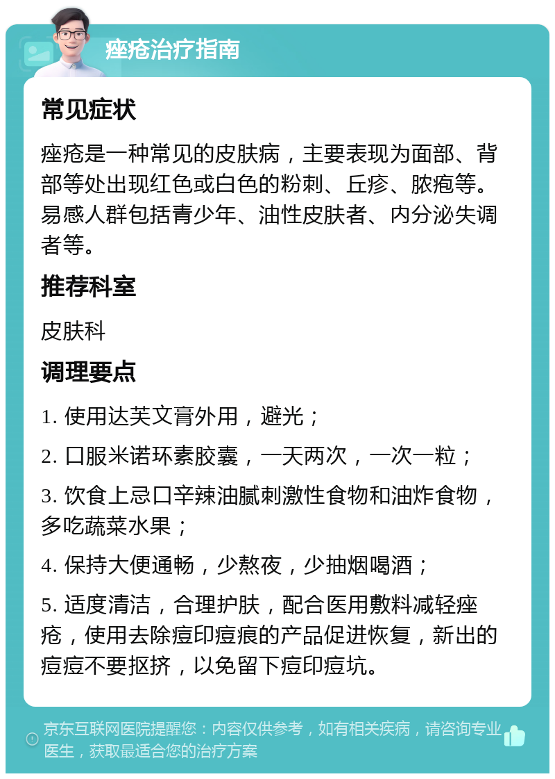 痤疮治疗指南 常见症状 痤疮是一种常见的皮肤病，主要表现为面部、背部等处出现红色或白色的粉刺、丘疹、脓疱等。易感人群包括青少年、油性皮肤者、内分泌失调者等。 推荐科室 皮肤科 调理要点 1. 使用达芙文膏外用，避光； 2. 口服米诺环素胶囊，一天两次，一次一粒； 3. 饮食上忌口辛辣油腻刺激性食物和油炸食物，多吃蔬菜水果； 4. 保持大便通畅，少熬夜，少抽烟喝酒； 5. 适度清洁，合理护肤，配合医用敷料减轻痤疮，使用去除痘印痘痕的产品促进恢复，新出的痘痘不要抠挤，以免留下痘印痘坑。