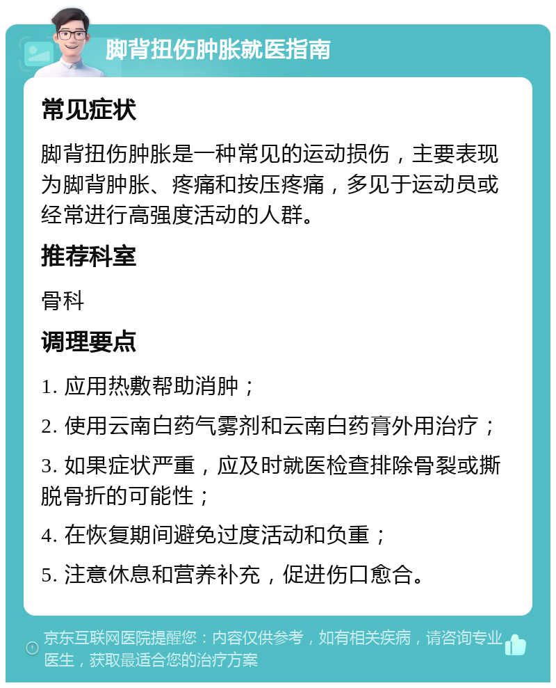 脚背扭伤肿胀就医指南 常见症状 脚背扭伤肿胀是一种常见的运动损伤，主要表现为脚背肿胀、疼痛和按压疼痛，多见于运动员或经常进行高强度活动的人群。 推荐科室 骨科 调理要点 1. 应用热敷帮助消肿； 2. 使用云南白药气雾剂和云南白药膏外用治疗； 3. 如果症状严重，应及时就医检查排除骨裂或撕脱骨折的可能性； 4. 在恢复期间避免过度活动和负重； 5. 注意休息和营养补充，促进伤口愈合。