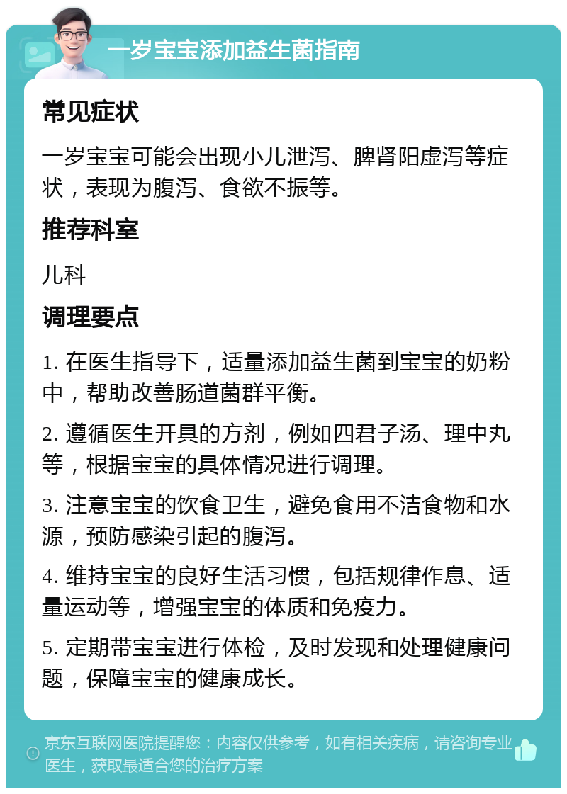 一岁宝宝添加益生菌指南 常见症状 一岁宝宝可能会出现小儿泄泻、脾肾阳虚泻等症状，表现为腹泻、食欲不振等。 推荐科室 儿科 调理要点 1. 在医生指导下，适量添加益生菌到宝宝的奶粉中，帮助改善肠道菌群平衡。 2. 遵循医生开具的方剂，例如四君子汤、理中丸等，根据宝宝的具体情况进行调理。 3. 注意宝宝的饮食卫生，避免食用不洁食物和水源，预防感染引起的腹泻。 4. 维持宝宝的良好生活习惯，包括规律作息、适量运动等，增强宝宝的体质和免疫力。 5. 定期带宝宝进行体检，及时发现和处理健康问题，保障宝宝的健康成长。