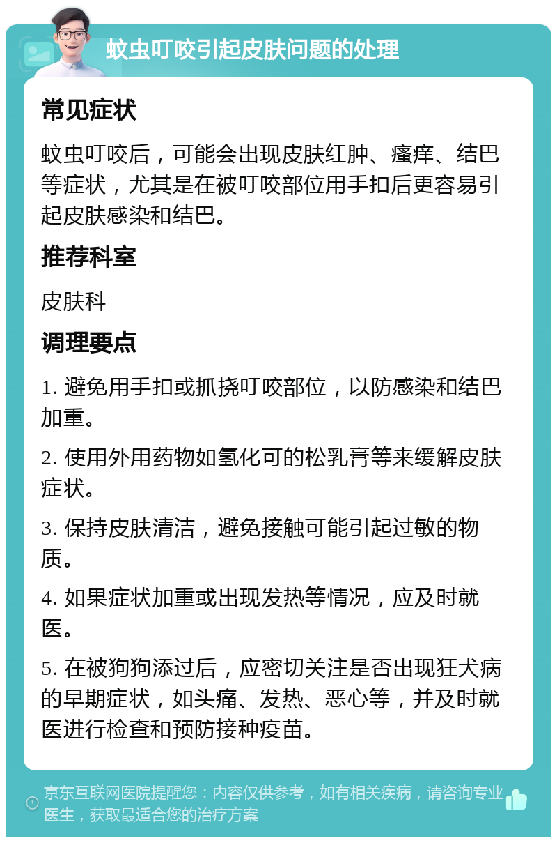 蚊虫叮咬引起皮肤问题的处理 常见症状 蚊虫叮咬后，可能会出现皮肤红肿、瘙痒、结巴等症状，尤其是在被叮咬部位用手扣后更容易引起皮肤感染和结巴。 推荐科室 皮肤科 调理要点 1. 避免用手扣或抓挠叮咬部位，以防感染和结巴加重。 2. 使用外用药物如氢化可的松乳膏等来缓解皮肤症状。 3. 保持皮肤清洁，避免接触可能引起过敏的物质。 4. 如果症状加重或出现发热等情况，应及时就医。 5. 在被狗狗添过后，应密切关注是否出现狂犬病的早期症状，如头痛、发热、恶心等，并及时就医进行检查和预防接种疫苗。