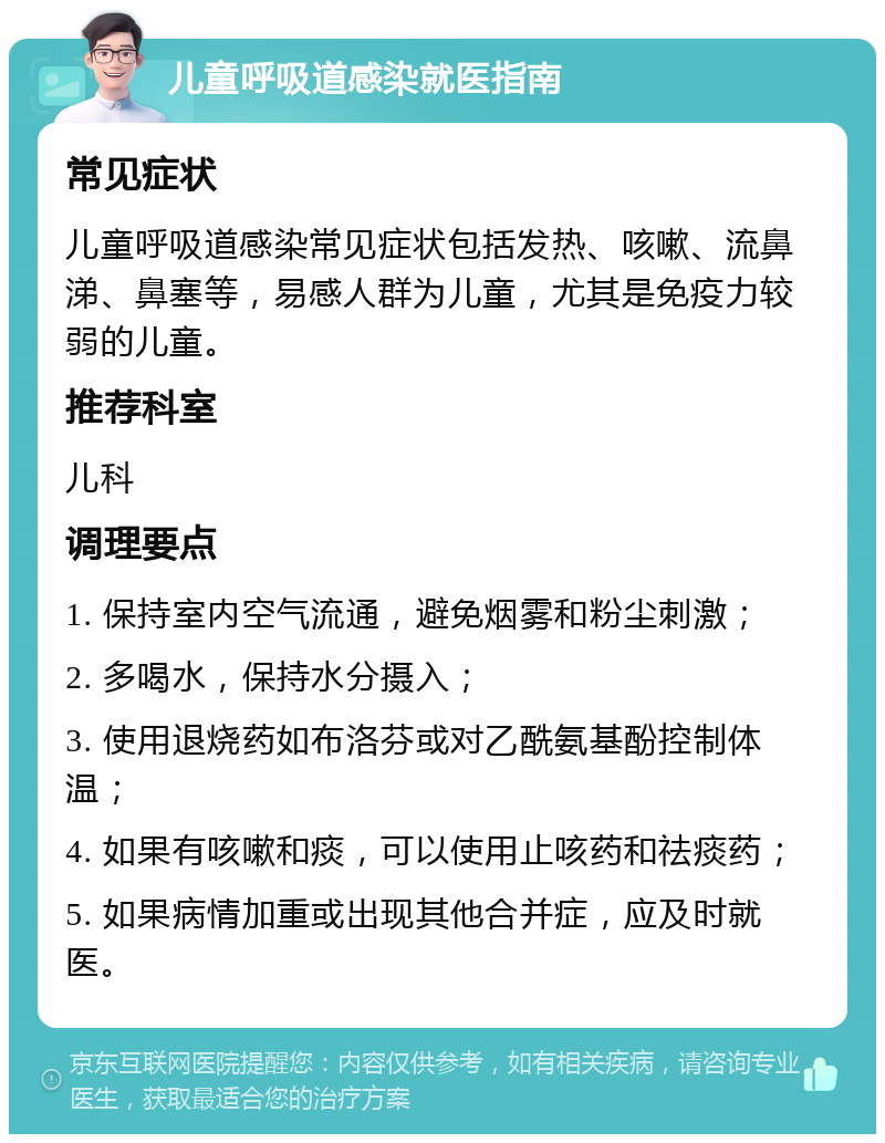 儿童呼吸道感染就医指南 常见症状 儿童呼吸道感染常见症状包括发热、咳嗽、流鼻涕、鼻塞等，易感人群为儿童，尤其是免疫力较弱的儿童。 推荐科室 儿科 调理要点 1. 保持室内空气流通，避免烟雾和粉尘刺激； 2. 多喝水，保持水分摄入； 3. 使用退烧药如布洛芬或对乙酰氨基酚控制体温； 4. 如果有咳嗽和痰，可以使用止咳药和祛痰药； 5. 如果病情加重或出现其他合并症，应及时就医。