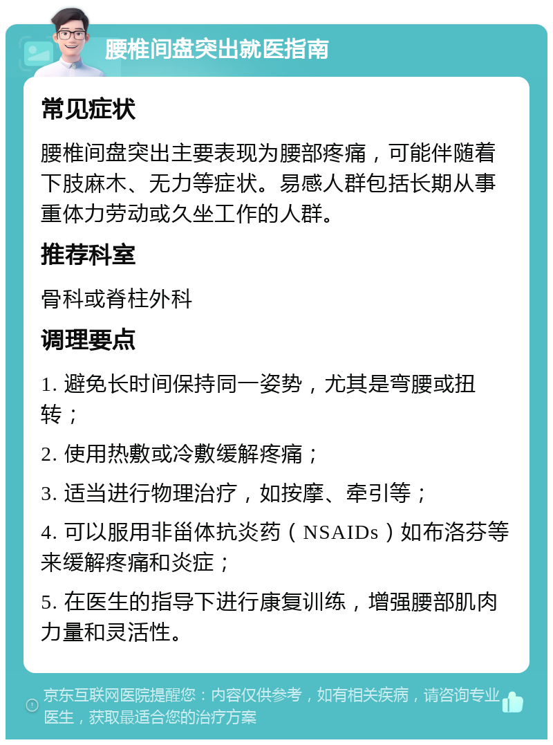 腰椎间盘突出就医指南 常见症状 腰椎间盘突出主要表现为腰部疼痛，可能伴随着下肢麻木、无力等症状。易感人群包括长期从事重体力劳动或久坐工作的人群。 推荐科室 骨科或脊柱外科 调理要点 1. 避免长时间保持同一姿势，尤其是弯腰或扭转； 2. 使用热敷或冷敷缓解疼痛； 3. 适当进行物理治疗，如按摩、牵引等； 4. 可以服用非甾体抗炎药（NSAIDs）如布洛芬等来缓解疼痛和炎症； 5. 在医生的指导下进行康复训练，增强腰部肌肉力量和灵活性。