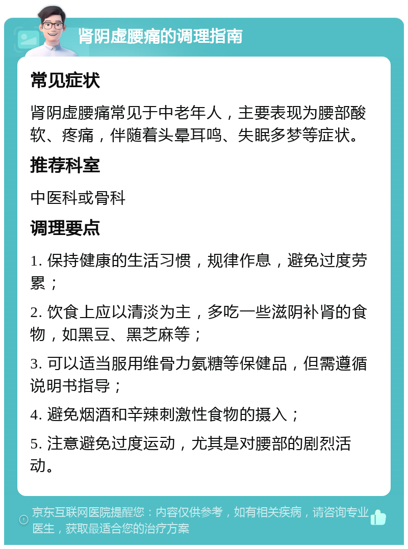 肾阴虚腰痛的调理指南 常见症状 肾阴虚腰痛常见于中老年人，主要表现为腰部酸软、疼痛，伴随着头晕耳鸣、失眠多梦等症状。 推荐科室 中医科或骨科 调理要点 1. 保持健康的生活习惯，规律作息，避免过度劳累； 2. 饮食上应以清淡为主，多吃一些滋阴补肾的食物，如黑豆、黑芝麻等； 3. 可以适当服用维骨力氨糖等保健品，但需遵循说明书指导； 4. 避免烟酒和辛辣刺激性食物的摄入； 5. 注意避免过度运动，尤其是对腰部的剧烈活动。