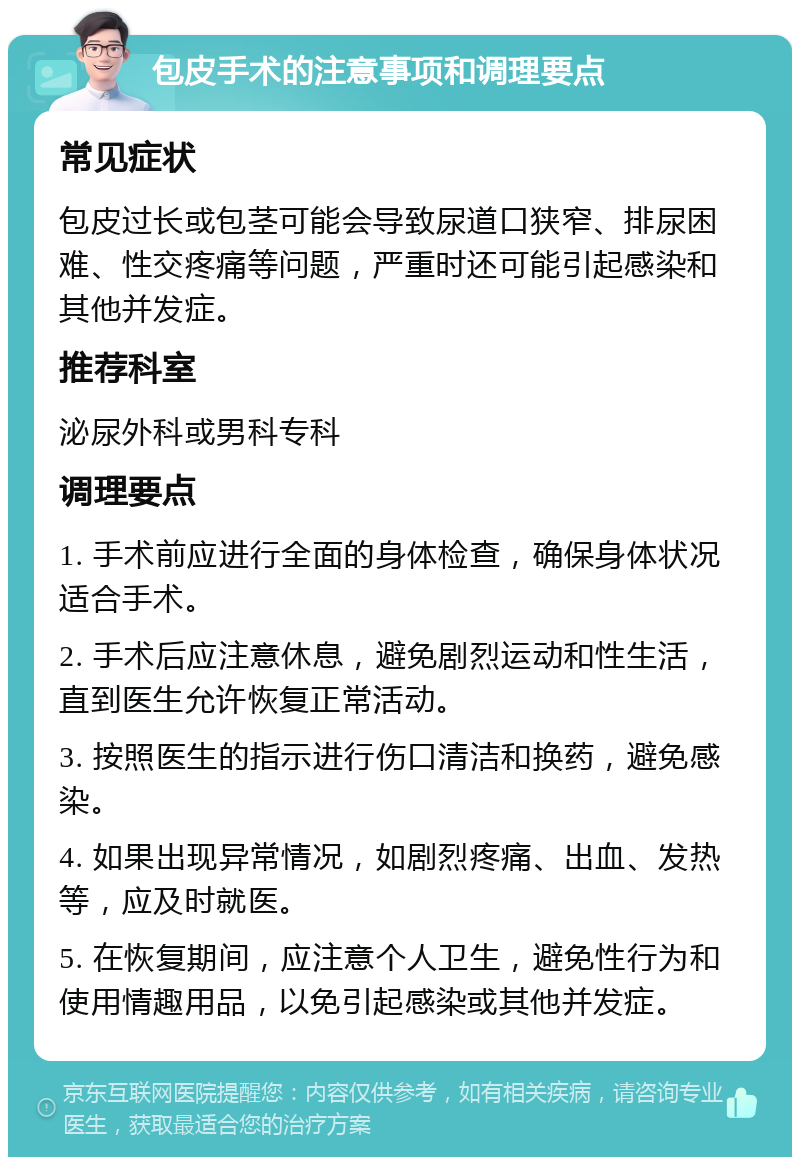 包皮手术的注意事项和调理要点 常见症状 包皮过长或包茎可能会导致尿道口狭窄、排尿困难、性交疼痛等问题，严重时还可能引起感染和其他并发症。 推荐科室 泌尿外科或男科专科 调理要点 1. 手术前应进行全面的身体检查，确保身体状况适合手术。 2. 手术后应注意休息，避免剧烈运动和性生活，直到医生允许恢复正常活动。 3. 按照医生的指示进行伤口清洁和换药，避免感染。 4. 如果出现异常情况，如剧烈疼痛、出血、发热等，应及时就医。 5. 在恢复期间，应注意个人卫生，避免性行为和使用情趣用品，以免引起感染或其他并发症。