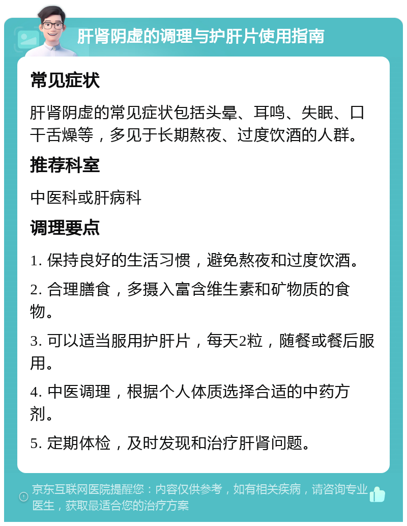 肝肾阴虚的调理与护肝片使用指南 常见症状 肝肾阴虚的常见症状包括头晕、耳鸣、失眠、口干舌燥等，多见于长期熬夜、过度饮酒的人群。 推荐科室 中医科或肝病科 调理要点 1. 保持良好的生活习惯，避免熬夜和过度饮酒。 2. 合理膳食，多摄入富含维生素和矿物质的食物。 3. 可以适当服用护肝片，每天2粒，随餐或餐后服用。 4. 中医调理，根据个人体质选择合适的中药方剂。 5. 定期体检，及时发现和治疗肝肾问题。