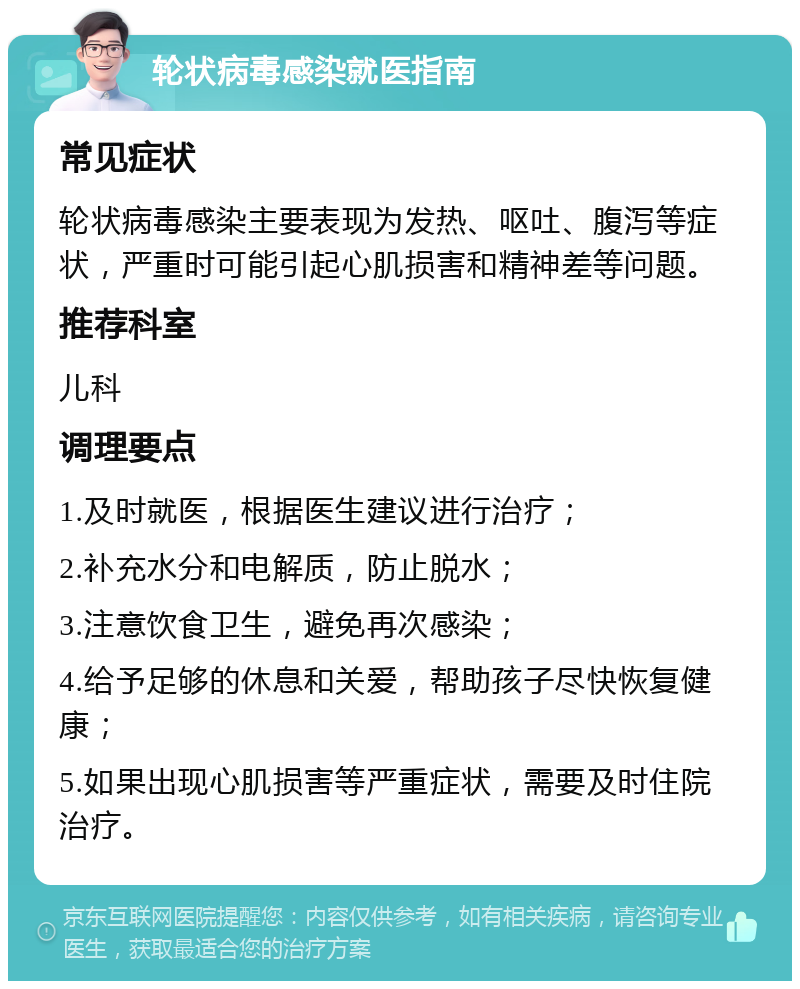 轮状病毒感染就医指南 常见症状 轮状病毒感染主要表现为发热、呕吐、腹泻等症状，严重时可能引起心肌损害和精神差等问题。 推荐科室 儿科 调理要点 1.及时就医，根据医生建议进行治疗； 2.补充水分和电解质，防止脱水； 3.注意饮食卫生，避免再次感染； 4.给予足够的休息和关爱，帮助孩子尽快恢复健康； 5.如果出现心肌损害等严重症状，需要及时住院治疗。