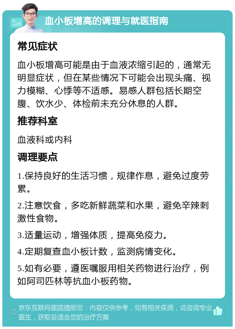 血小板增高的调理与就医指南 常见症状 血小板增高可能是由于血液浓缩引起的，通常无明显症状，但在某些情况下可能会出现头痛、视力模糊、心悸等不适感。易感人群包括长期空腹、饮水少、体检前未充分休息的人群。 推荐科室 血液科或内科 调理要点 1.保持良好的生活习惯，规律作息，避免过度劳累。 2.注意饮食，多吃新鲜蔬菜和水果，避免辛辣刺激性食物。 3.适量运动，增强体质，提高免疫力。 4.定期复查血小板计数，监测病情变化。 5.如有必要，遵医嘱服用相关药物进行治疗，例如阿司匹林等抗血小板药物。