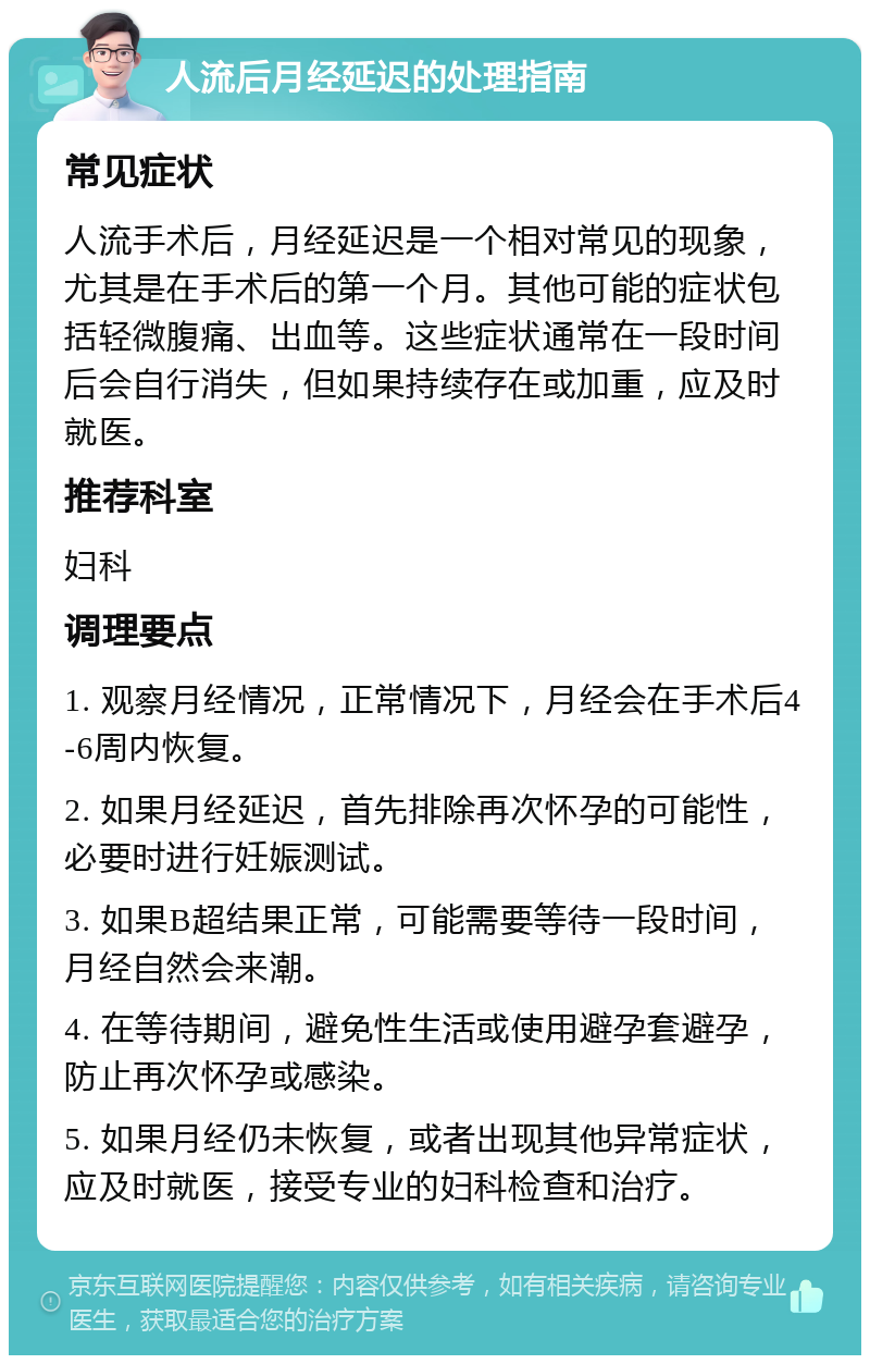 人流后月经延迟的处理指南 常见症状 人流手术后，月经延迟是一个相对常见的现象，尤其是在手术后的第一个月。其他可能的症状包括轻微腹痛、出血等。这些症状通常在一段时间后会自行消失，但如果持续存在或加重，应及时就医。 推荐科室 妇科 调理要点 1. 观察月经情况，正常情况下，月经会在手术后4-6周内恢复。 2. 如果月经延迟，首先排除再次怀孕的可能性，必要时进行妊娠测试。 3. 如果B超结果正常，可能需要等待一段时间，月经自然会来潮。 4. 在等待期间，避免性生活或使用避孕套避孕，防止再次怀孕或感染。 5. 如果月经仍未恢复，或者出现其他异常症状，应及时就医，接受专业的妇科检查和治疗。