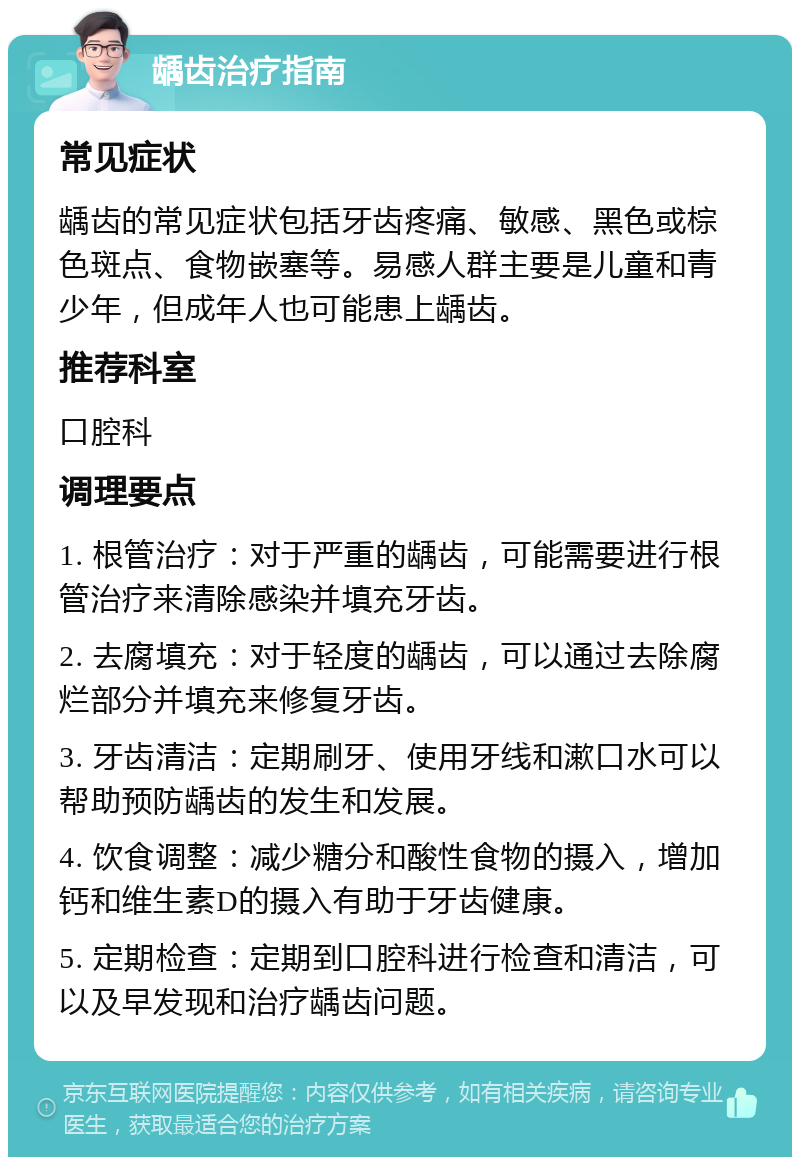 龋齿治疗指南 常见症状 龋齿的常见症状包括牙齿疼痛、敏感、黑色或棕色斑点、食物嵌塞等。易感人群主要是儿童和青少年，但成年人也可能患上龋齿。 推荐科室 口腔科 调理要点 1. 根管治疗：对于严重的龋齿，可能需要进行根管治疗来清除感染并填充牙齿。 2. 去腐填充：对于轻度的龋齿，可以通过去除腐烂部分并填充来修复牙齿。 3. 牙齿清洁：定期刷牙、使用牙线和漱口水可以帮助预防龋齿的发生和发展。 4. 饮食调整：减少糖分和酸性食物的摄入，增加钙和维生素D的摄入有助于牙齿健康。 5. 定期检查：定期到口腔科进行检查和清洁，可以及早发现和治疗龋齿问题。