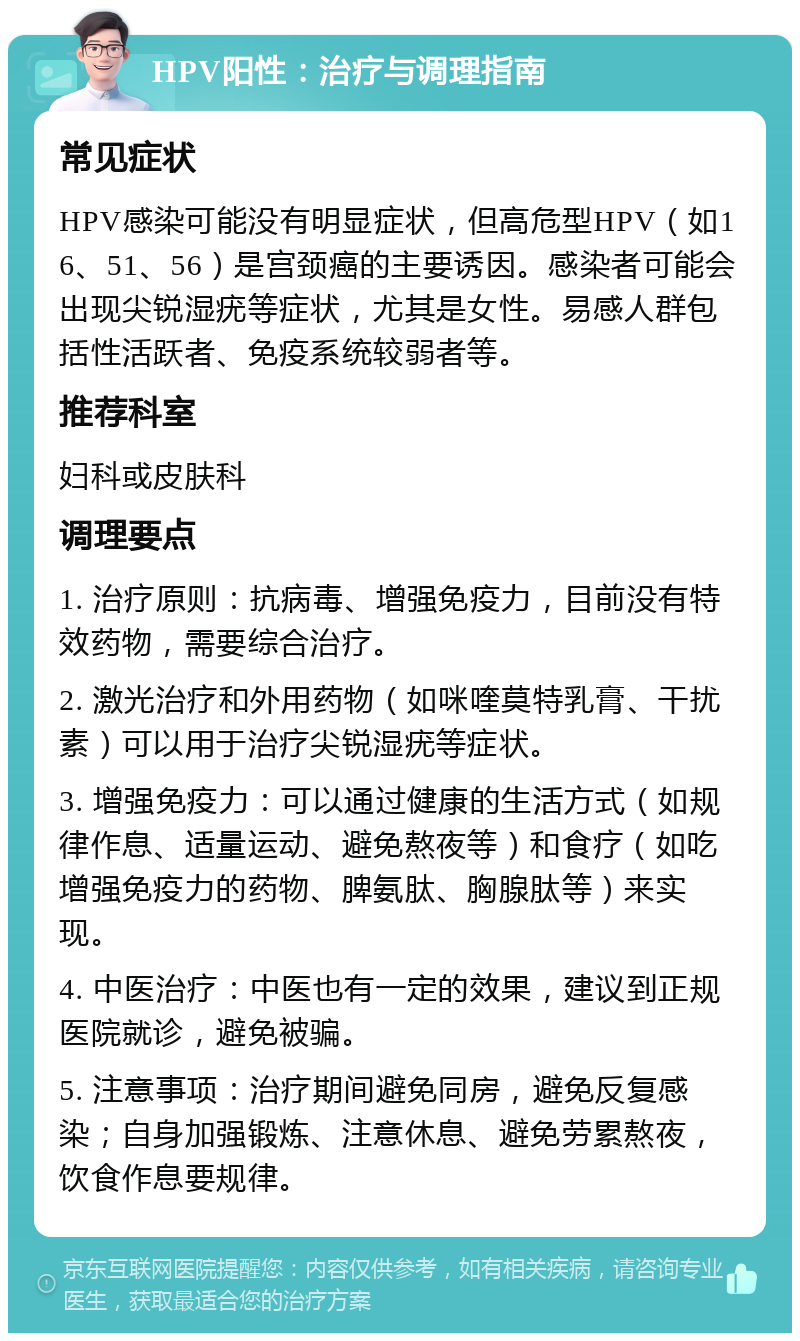 HPV阳性：治疗与调理指南 常见症状 HPV感染可能没有明显症状，但高危型HPV（如16、51、56）是宫颈癌的主要诱因。感染者可能会出现尖锐湿疣等症状，尤其是女性。易感人群包括性活跃者、免疫系统较弱者等。 推荐科室 妇科或皮肤科 调理要点 1. 治疗原则：抗病毒、增强免疫力，目前没有特效药物，需要综合治疗。 2. 激光治疗和外用药物（如咪喹莫特乳膏、干扰素）可以用于治疗尖锐湿疣等症状。 3. 增强免疫力：可以通过健康的生活方式（如规律作息、适量运动、避免熬夜等）和食疗（如吃增强免疫力的药物、脾氨肽、胸腺肽等）来实现。 4. 中医治疗：中医也有一定的效果，建议到正规医院就诊，避免被骗。 5. 注意事项：治疗期间避免同房，避免反复感染；自身加强锻炼、注意休息、避免劳累熬夜，饮食作息要规律。