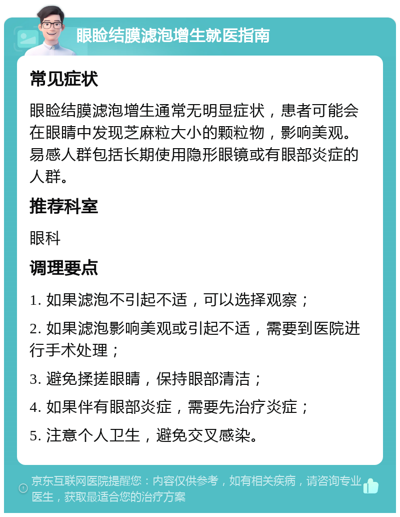 眼睑结膜滤泡增生就医指南 常见症状 眼睑结膜滤泡增生通常无明显症状，患者可能会在眼睛中发现芝麻粒大小的颗粒物，影响美观。易感人群包括长期使用隐形眼镜或有眼部炎症的人群。 推荐科室 眼科 调理要点 1. 如果滤泡不引起不适，可以选择观察； 2. 如果滤泡影响美观或引起不适，需要到医院进行手术处理； 3. 避免揉搓眼睛，保持眼部清洁； 4. 如果伴有眼部炎症，需要先治疗炎症； 5. 注意个人卫生，避免交叉感染。