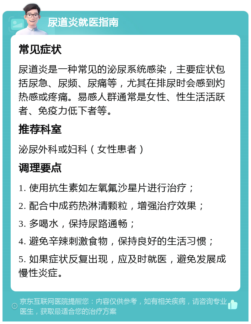 尿道炎就医指南 常见症状 尿道炎是一种常见的泌尿系统感染，主要症状包括尿急、尿频、尿痛等，尤其在排尿时会感到灼热感或疼痛。易感人群通常是女性、性生活活跃者、免疫力低下者等。 推荐科室 泌尿外科或妇科（女性患者） 调理要点 1. 使用抗生素如左氧氟沙星片进行治疗； 2. 配合中成药热淋清颗粒，增强治疗效果； 3. 多喝水，保持尿路通畅； 4. 避免辛辣刺激食物，保持良好的生活习惯； 5. 如果症状反复出现，应及时就医，避免发展成慢性炎症。