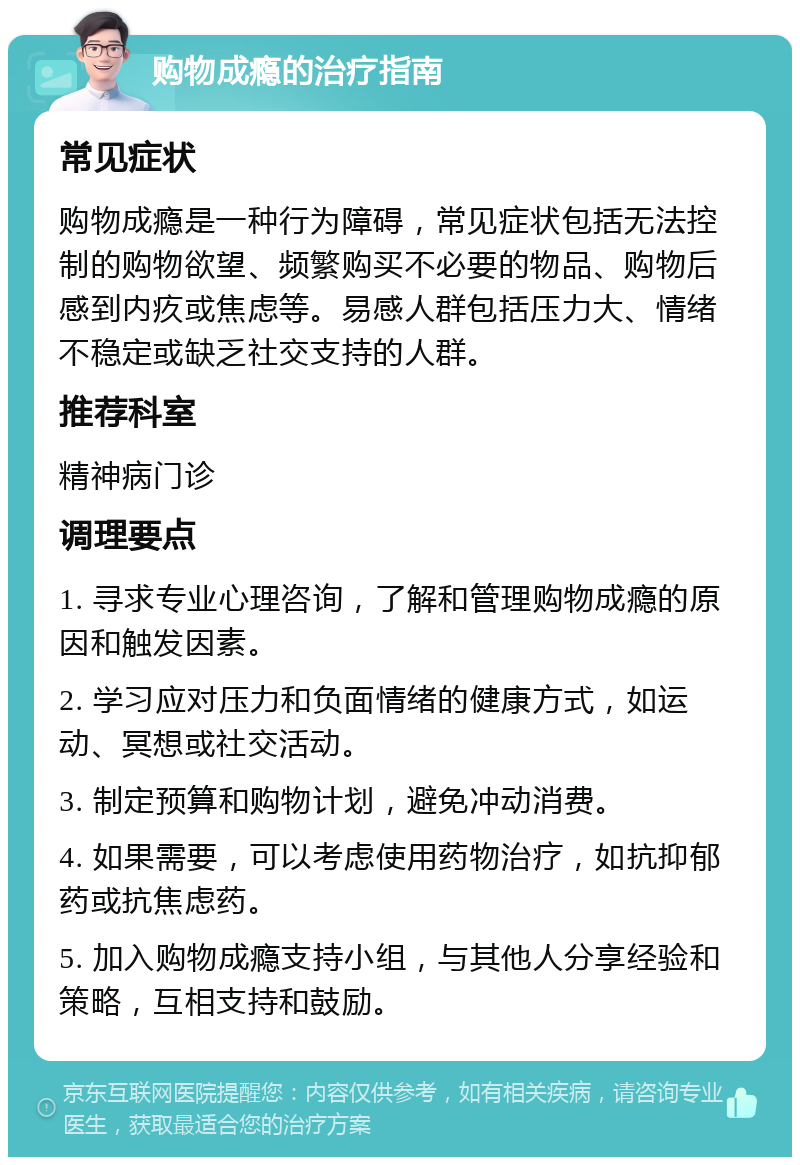 购物成瘾的治疗指南 常见症状 购物成瘾是一种行为障碍，常见症状包括无法控制的购物欲望、频繁购买不必要的物品、购物后感到内疚或焦虑等。易感人群包括压力大、情绪不稳定或缺乏社交支持的人群。 推荐科室 精神病门诊 调理要点 1. 寻求专业心理咨询，了解和管理购物成瘾的原因和触发因素。 2. 学习应对压力和负面情绪的健康方式，如运动、冥想或社交活动。 3. 制定预算和购物计划，避免冲动消费。 4. 如果需要，可以考虑使用药物治疗，如抗抑郁药或抗焦虑药。 5. 加入购物成瘾支持小组，与其他人分享经验和策略，互相支持和鼓励。