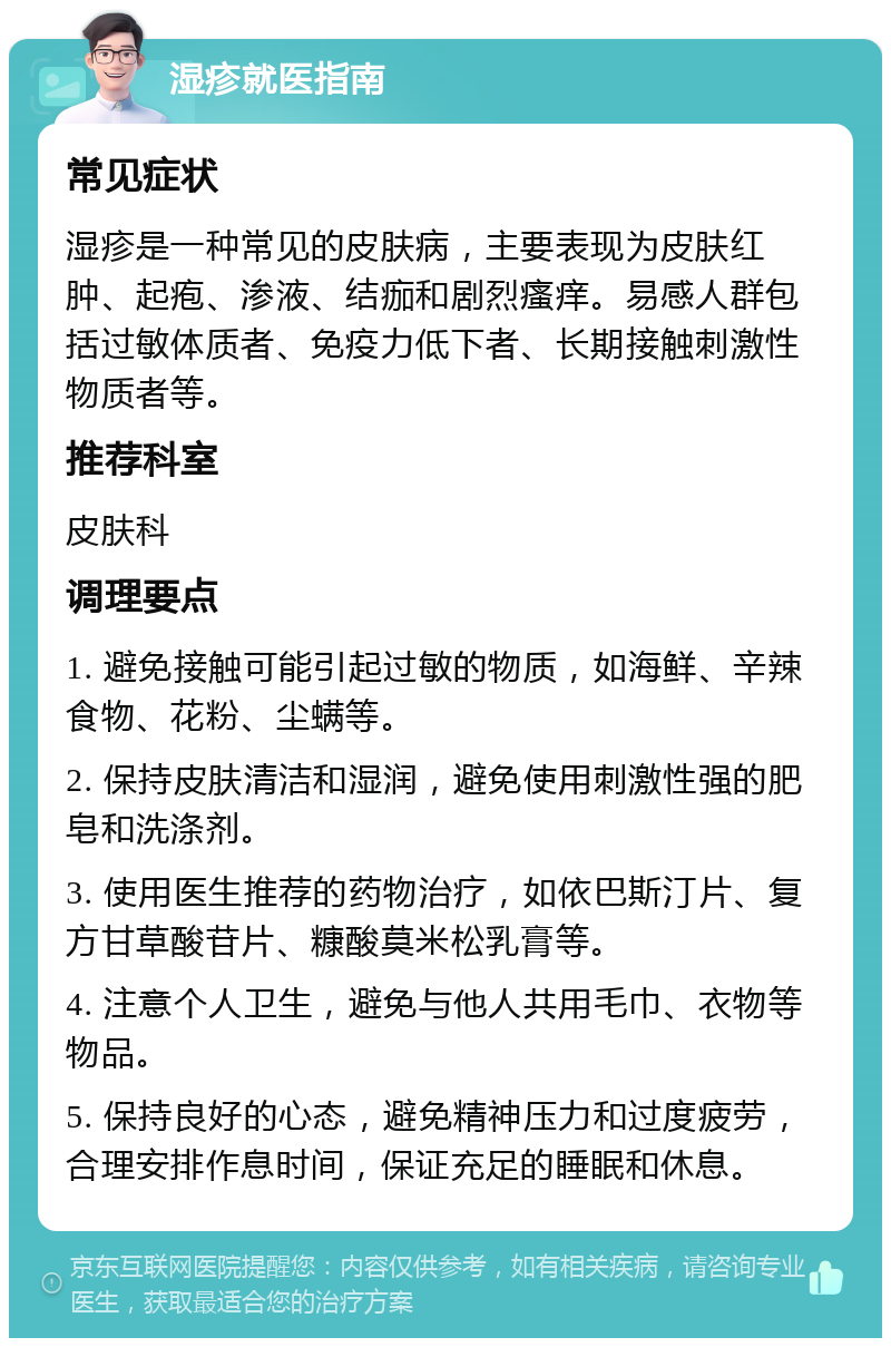 湿疹就医指南 常见症状 湿疹是一种常见的皮肤病，主要表现为皮肤红肿、起疱、渗液、结痂和剧烈瘙痒。易感人群包括过敏体质者、免疫力低下者、长期接触刺激性物质者等。 推荐科室 皮肤科 调理要点 1. 避免接触可能引起过敏的物质，如海鲜、辛辣食物、花粉、尘螨等。 2. 保持皮肤清洁和湿润，避免使用刺激性强的肥皂和洗涤剂。 3. 使用医生推荐的药物治疗，如依巴斯汀片、复方甘草酸苷片、糠酸莫米松乳膏等。 4. 注意个人卫生，避免与他人共用毛巾、衣物等物品。 5. 保持良好的心态，避免精神压力和过度疲劳，合理安排作息时间，保证充足的睡眠和休息。