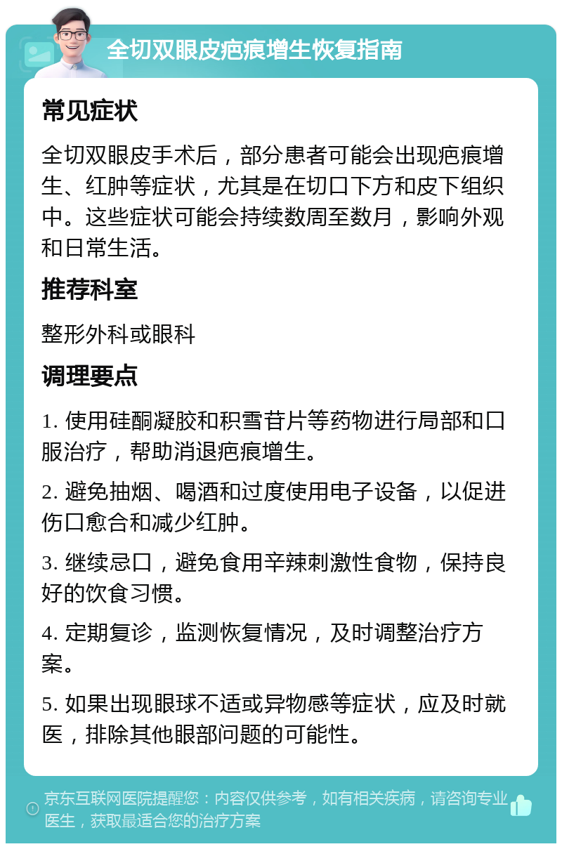 全切双眼皮疤痕增生恢复指南 常见症状 全切双眼皮手术后，部分患者可能会出现疤痕增生、红肿等症状，尤其是在切口下方和皮下组织中。这些症状可能会持续数周至数月，影响外观和日常生活。 推荐科室 整形外科或眼科 调理要点 1. 使用硅酮凝胶和积雪苷片等药物进行局部和口服治疗，帮助消退疤痕增生。 2. 避免抽烟、喝酒和过度使用电子设备，以促进伤口愈合和减少红肿。 3. 继续忌口，避免食用辛辣刺激性食物，保持良好的饮食习惯。 4. 定期复诊，监测恢复情况，及时调整治疗方案。 5. 如果出现眼球不适或异物感等症状，应及时就医，排除其他眼部问题的可能性。