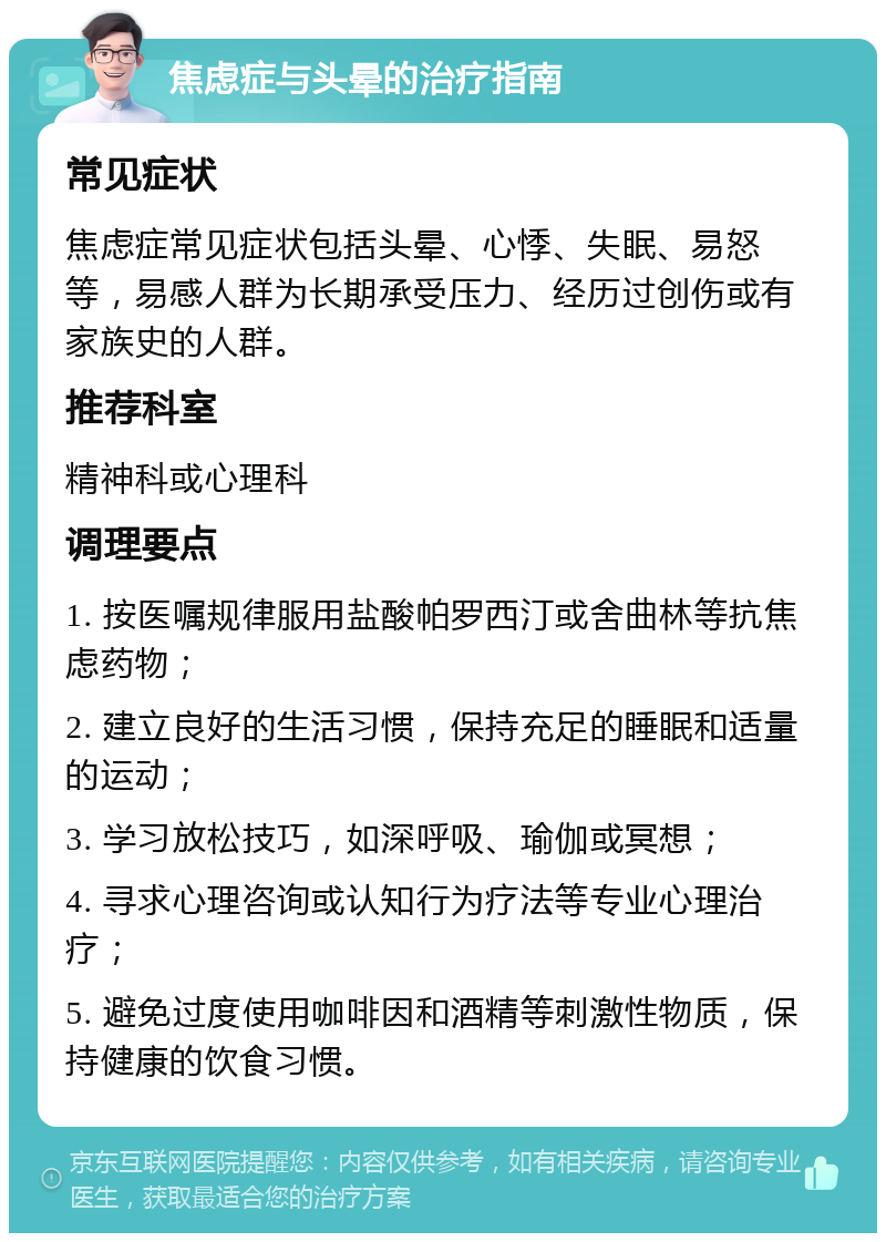 焦虑症与头晕的治疗指南 常见症状 焦虑症常见症状包括头晕、心悸、失眠、易怒等，易感人群为长期承受压力、经历过创伤或有家族史的人群。 推荐科室 精神科或心理科 调理要点 1. 按医嘱规律服用盐酸帕罗西汀或舍曲林等抗焦虑药物； 2. 建立良好的生活习惯，保持充足的睡眠和适量的运动； 3. 学习放松技巧，如深呼吸、瑜伽或冥想； 4. 寻求心理咨询或认知行为疗法等专业心理治疗； 5. 避免过度使用咖啡因和酒精等刺激性物质，保持健康的饮食习惯。