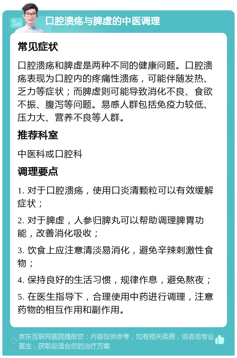 口腔溃疡与脾虚的中医调理 常见症状 口腔溃疡和脾虚是两种不同的健康问题。口腔溃疡表现为口腔内的疼痛性溃疡，可能伴随发热、乏力等症状；而脾虚则可能导致消化不良、食欲不振、腹泻等问题。易感人群包括免疫力较低、压力大、营养不良等人群。 推荐科室 中医科或口腔科 调理要点 1. 对于口腔溃疡，使用口炎清颗粒可以有效缓解症状； 2. 对于脾虚，人参归脾丸可以帮助调理脾胃功能，改善消化吸收； 3. 饮食上应注意清淡易消化，避免辛辣刺激性食物； 4. 保持良好的生活习惯，规律作息，避免熬夜； 5. 在医生指导下，合理使用中药进行调理，注意药物的相互作用和副作用。