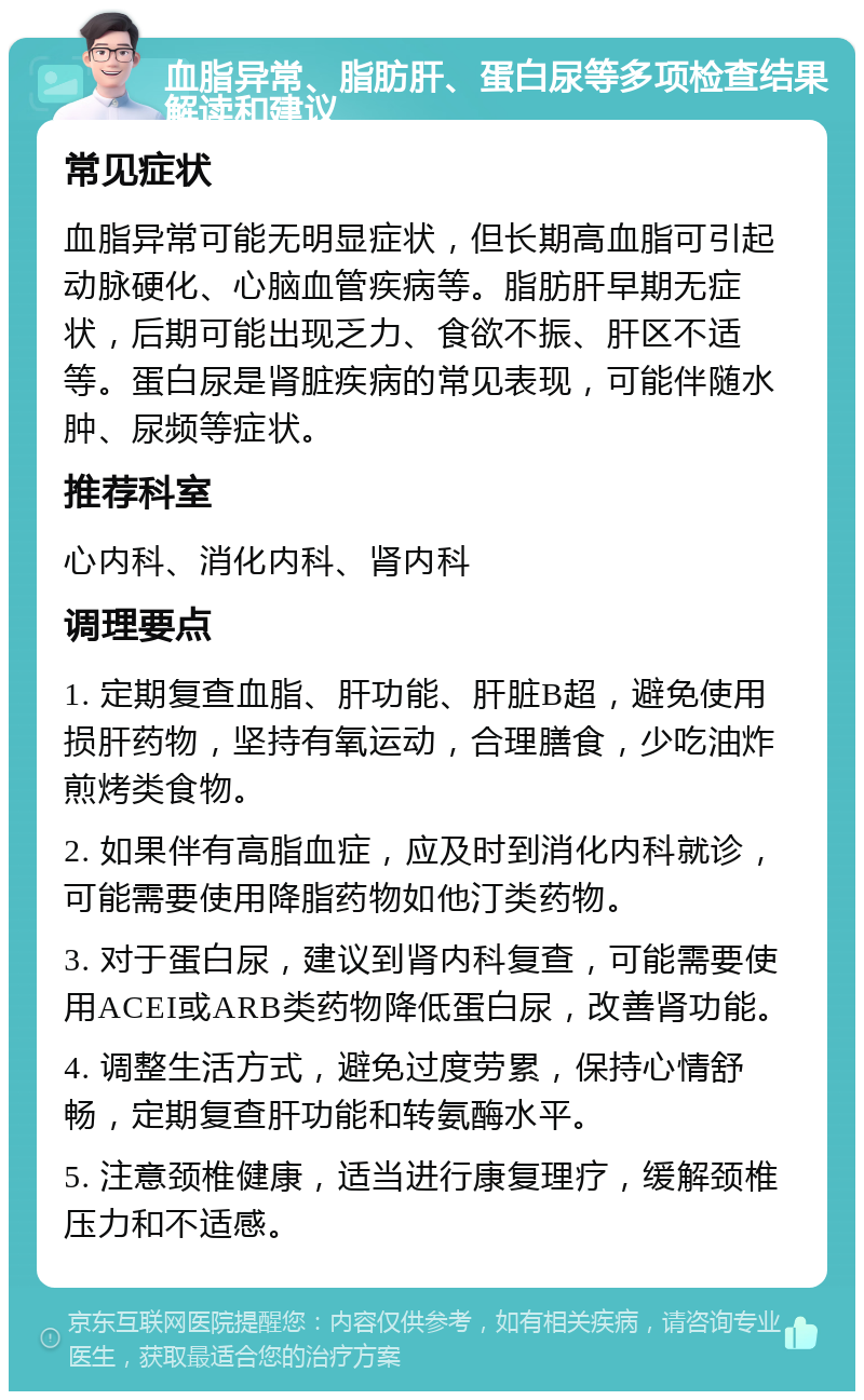 血脂异常、脂肪肝、蛋白尿等多项检查结果解读和建议 常见症状 血脂异常可能无明显症状，但长期高血脂可引起动脉硬化、心脑血管疾病等。脂肪肝早期无症状，后期可能出现乏力、食欲不振、肝区不适等。蛋白尿是肾脏疾病的常见表现，可能伴随水肿、尿频等症状。 推荐科室 心内科、消化内科、肾内科 调理要点 1. 定期复查血脂、肝功能、肝脏B超，避免使用损肝药物，坚持有氧运动，合理膳食，少吃油炸煎烤类食物。 2. 如果伴有高脂血症，应及时到消化内科就诊，可能需要使用降脂药物如他汀类药物。 3. 对于蛋白尿，建议到肾内科复查，可能需要使用ACEI或ARB类药物降低蛋白尿，改善肾功能。 4. 调整生活方式，避免过度劳累，保持心情舒畅，定期复查肝功能和转氨酶水平。 5. 注意颈椎健康，适当进行康复理疗，缓解颈椎压力和不适感。