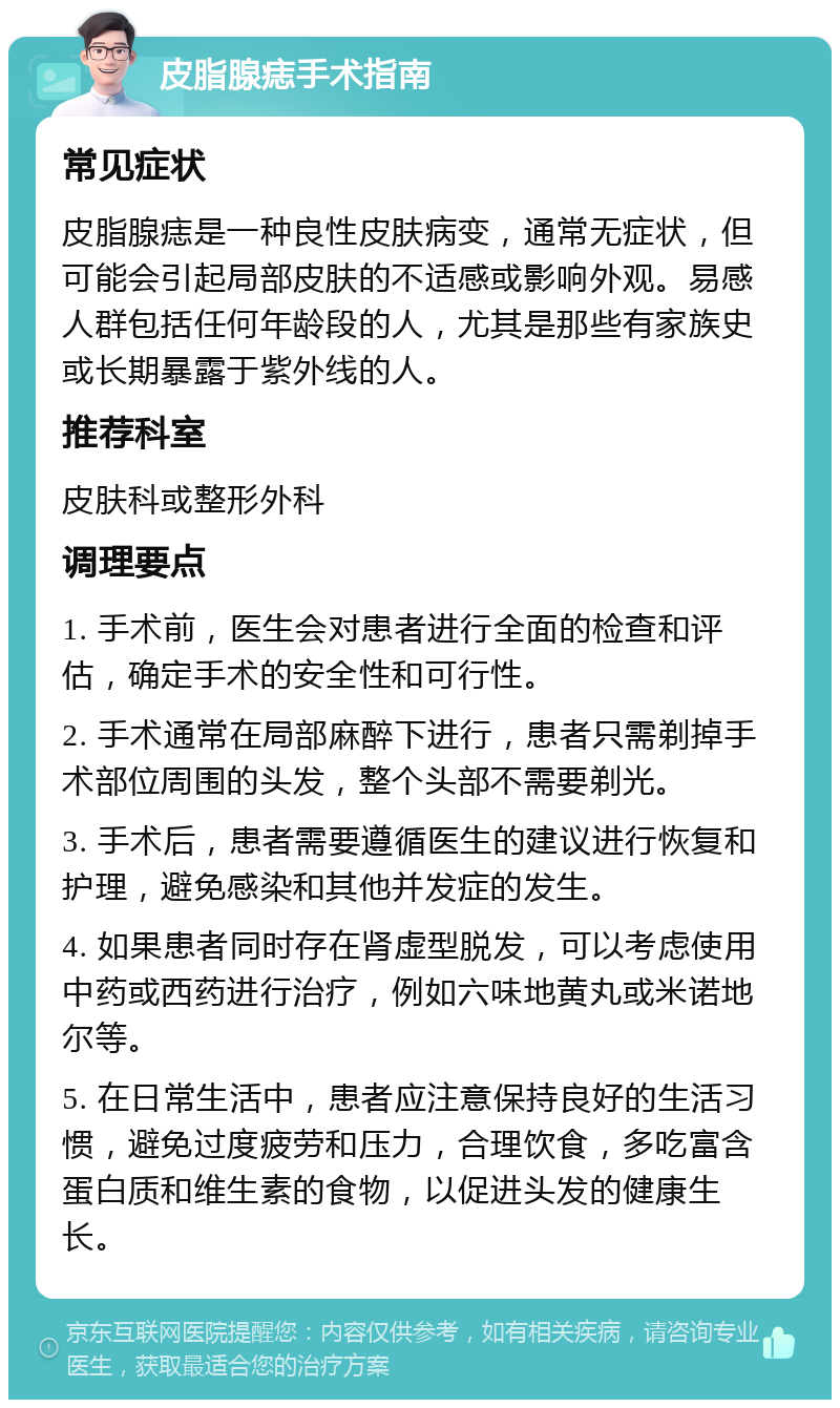 皮脂腺痣手术指南 常见症状 皮脂腺痣是一种良性皮肤病变，通常无症状，但可能会引起局部皮肤的不适感或影响外观。易感人群包括任何年龄段的人，尤其是那些有家族史或长期暴露于紫外线的人。 推荐科室 皮肤科或整形外科 调理要点 1. 手术前，医生会对患者进行全面的检查和评估，确定手术的安全性和可行性。 2. 手术通常在局部麻醉下进行，患者只需剃掉手术部位周围的头发，整个头部不需要剃光。 3. 手术后，患者需要遵循医生的建议进行恢复和护理，避免感染和其他并发症的发生。 4. 如果患者同时存在肾虚型脱发，可以考虑使用中药或西药进行治疗，例如六味地黄丸或米诺地尔等。 5. 在日常生活中，患者应注意保持良好的生活习惯，避免过度疲劳和压力，合理饮食，多吃富含蛋白质和维生素的食物，以促进头发的健康生长。