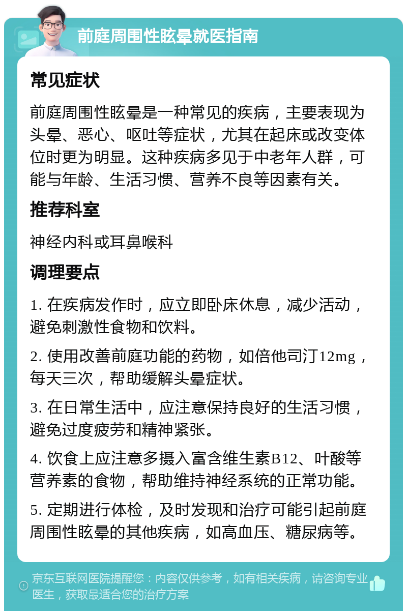 前庭周围性眩晕就医指南 常见症状 前庭周围性眩晕是一种常见的疾病，主要表现为头晕、恶心、呕吐等症状，尤其在起床或改变体位时更为明显。这种疾病多见于中老年人群，可能与年龄、生活习惯、营养不良等因素有关。 推荐科室 神经内科或耳鼻喉科 调理要点 1. 在疾病发作时，应立即卧床休息，减少活动，避免刺激性食物和饮料。 2. 使用改善前庭功能的药物，如倍他司汀12mg，每天三次，帮助缓解头晕症状。 3. 在日常生活中，应注意保持良好的生活习惯，避免过度疲劳和精神紧张。 4. 饮食上应注意多摄入富含维生素B12、叶酸等营养素的食物，帮助维持神经系统的正常功能。 5. 定期进行体检，及时发现和治疗可能引起前庭周围性眩晕的其他疾病，如高血压、糖尿病等。