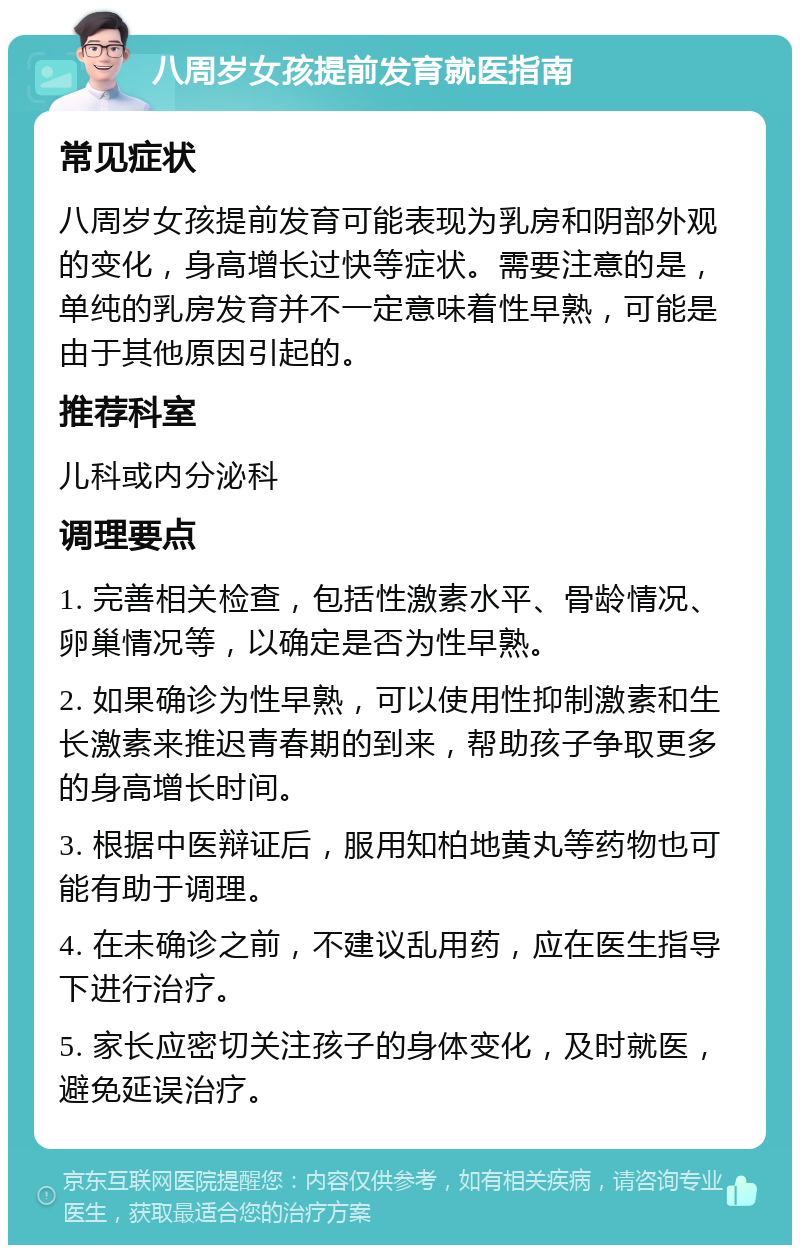 八周岁女孩提前发育就医指南 常见症状 八周岁女孩提前发育可能表现为乳房和阴部外观的变化，身高增长过快等症状。需要注意的是，单纯的乳房发育并不一定意味着性早熟，可能是由于其他原因引起的。 推荐科室 儿科或内分泌科 调理要点 1. 完善相关检查，包括性激素水平、骨龄情况、卵巢情况等，以确定是否为性早熟。 2. 如果确诊为性早熟，可以使用性抑制激素和生长激素来推迟青春期的到来，帮助孩子争取更多的身高增长时间。 3. 根据中医辩证后，服用知柏地黄丸等药物也可能有助于调理。 4. 在未确诊之前，不建议乱用药，应在医生指导下进行治疗。 5. 家长应密切关注孩子的身体变化，及时就医，避免延误治疗。