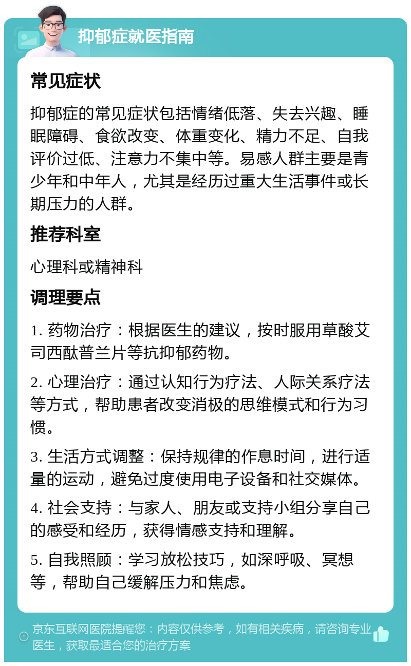 抑郁症就医指南 常见症状 抑郁症的常见症状包括情绪低落、失去兴趣、睡眠障碍、食欲改变、体重变化、精力不足、自我评价过低、注意力不集中等。易感人群主要是青少年和中年人，尤其是经历过重大生活事件或长期压力的人群。 推荐科室 心理科或精神科 调理要点 1. 药物治疗：根据医生的建议，按时服用草酸艾司西酞普兰片等抗抑郁药物。 2. 心理治疗：通过认知行为疗法、人际关系疗法等方式，帮助患者改变消极的思维模式和行为习惯。 3. 生活方式调整：保持规律的作息时间，进行适量的运动，避免过度使用电子设备和社交媒体。 4. 社会支持：与家人、朋友或支持小组分享自己的感受和经历，获得情感支持和理解。 5. 自我照顾：学习放松技巧，如深呼吸、冥想等，帮助自己缓解压力和焦虑。