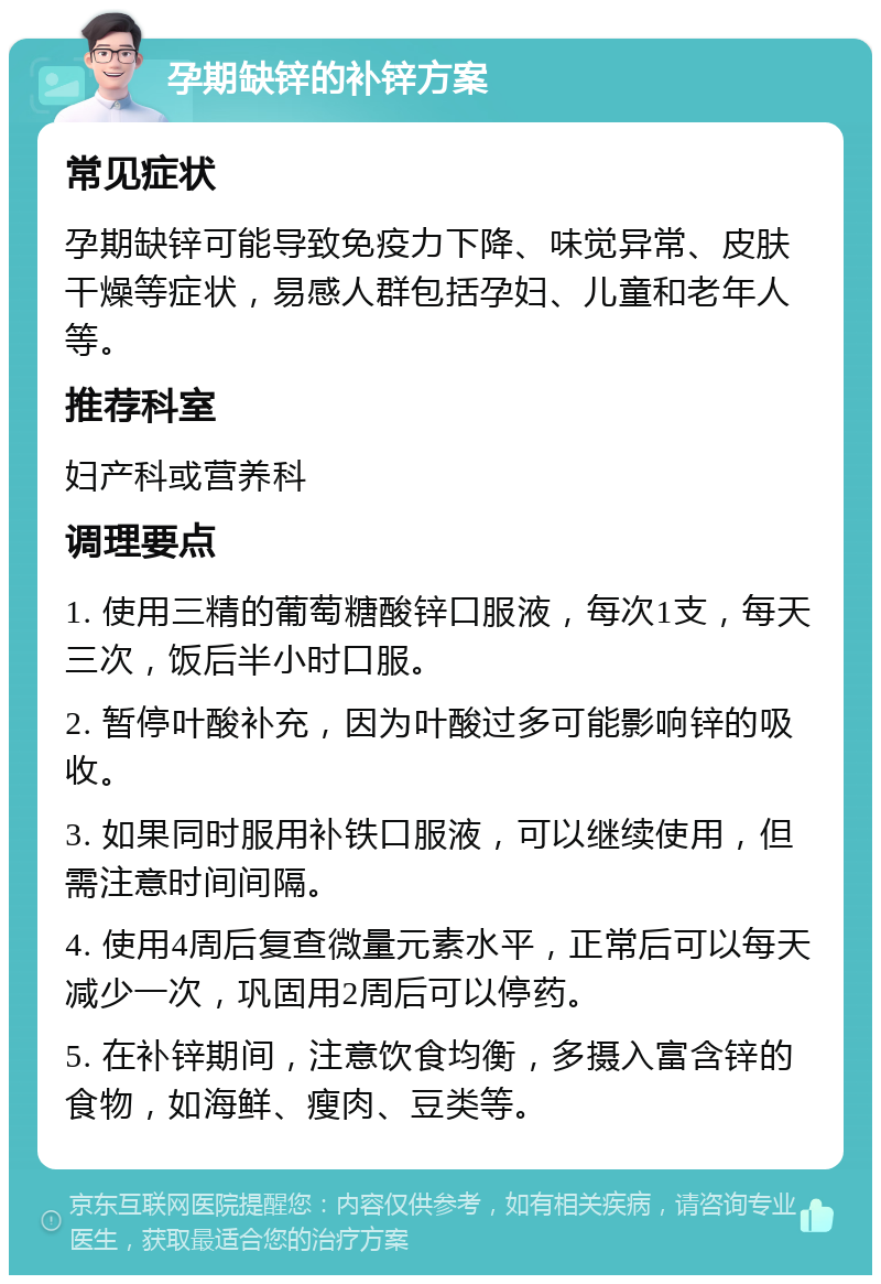 孕期缺锌的补锌方案 常见症状 孕期缺锌可能导致免疫力下降、味觉异常、皮肤干燥等症状，易感人群包括孕妇、儿童和老年人等。 推荐科室 妇产科或营养科 调理要点 1. 使用三精的葡萄糖酸锌口服液，每次1支，每天三次，饭后半小时口服。 2. 暂停叶酸补充，因为叶酸过多可能影响锌的吸收。 3. 如果同时服用补铁口服液，可以继续使用，但需注意时间间隔。 4. 使用4周后复查微量元素水平，正常后可以每天减少一次，巩固用2周后可以停药。 5. 在补锌期间，注意饮食均衡，多摄入富含锌的食物，如海鲜、瘦肉、豆类等。