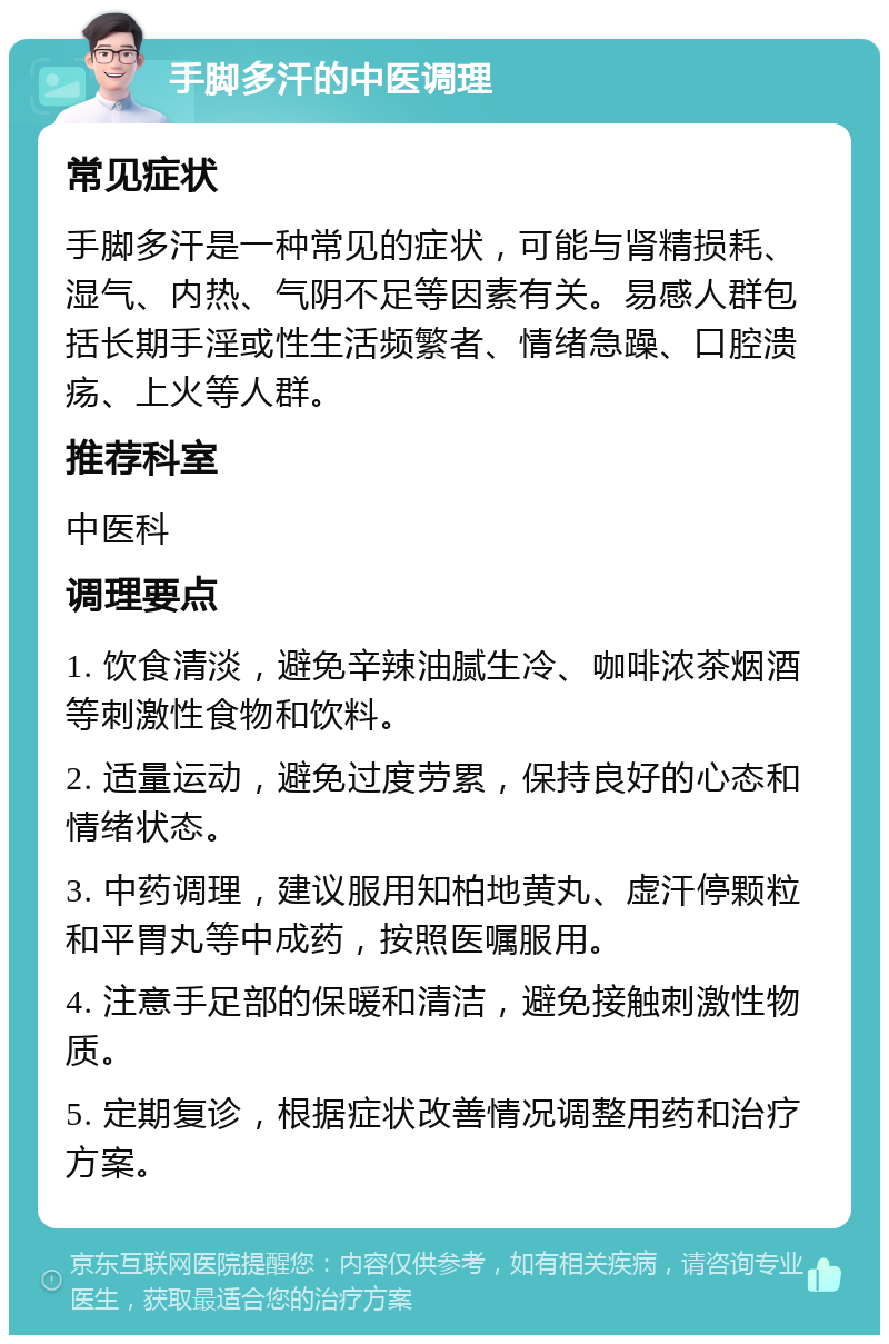 手脚多汗的中医调理 常见症状 手脚多汗是一种常见的症状，可能与肾精损耗、湿气、内热、气阴不足等因素有关。易感人群包括长期手淫或性生活频繁者、情绪急躁、口腔溃疡、上火等人群。 推荐科室 中医科 调理要点 1. 饮食清淡，避免辛辣油腻生冷、咖啡浓茶烟酒等刺激性食物和饮料。 2. 适量运动，避免过度劳累，保持良好的心态和情绪状态。 3. 中药调理，建议服用知柏地黄丸、虚汗停颗粒和平胃丸等中成药，按照医嘱服用。 4. 注意手足部的保暖和清洁，避免接触刺激性物质。 5. 定期复诊，根据症状改善情况调整用药和治疗方案。