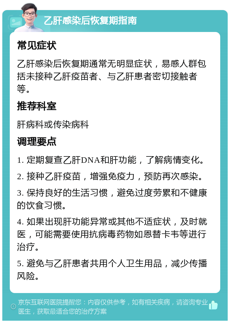 乙肝感染后恢复期指南 常见症状 乙肝感染后恢复期通常无明显症状，易感人群包括未接种乙肝疫苗者、与乙肝患者密切接触者等。 推荐科室 肝病科或传染病科 调理要点 1. 定期复查乙肝DNA和肝功能，了解病情变化。 2. 接种乙肝疫苗，增强免疫力，预防再次感染。 3. 保持良好的生活习惯，避免过度劳累和不健康的饮食习惯。 4. 如果出现肝功能异常或其他不适症状，及时就医，可能需要使用抗病毒药物如恩替卡韦等进行治疗。 5. 避免与乙肝患者共用个人卫生用品，减少传播风险。