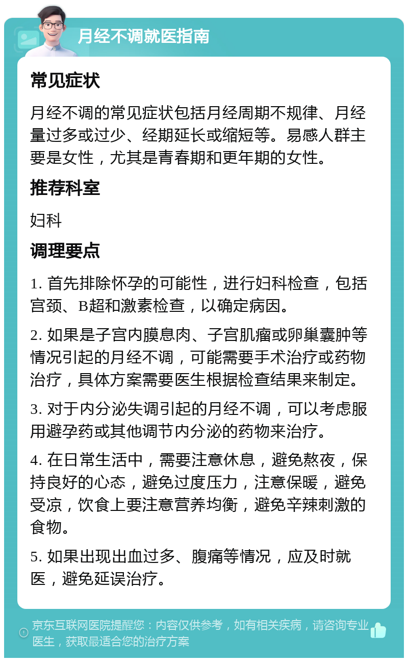 月经不调就医指南 常见症状 月经不调的常见症状包括月经周期不规律、月经量过多或过少、经期延长或缩短等。易感人群主要是女性，尤其是青春期和更年期的女性。 推荐科室 妇科 调理要点 1. 首先排除怀孕的可能性，进行妇科检查，包括宫颈、B超和激素检查，以确定病因。 2. 如果是子宫内膜息肉、子宫肌瘤或卵巢囊肿等情况引起的月经不调，可能需要手术治疗或药物治疗，具体方案需要医生根据检查结果来制定。 3. 对于内分泌失调引起的月经不调，可以考虑服用避孕药或其他调节内分泌的药物来治疗。 4. 在日常生活中，需要注意休息，避免熬夜，保持良好的心态，避免过度压力，注意保暖，避免受凉，饮食上要注意营养均衡，避免辛辣刺激的食物。 5. 如果出现出血过多、腹痛等情况，应及时就医，避免延误治疗。