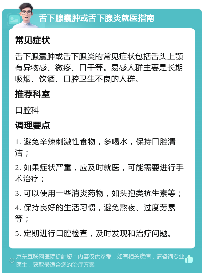 舌下腺囊肿或舌下腺炎就医指南 常见症状 舌下腺囊肿或舌下腺炎的常见症状包括舌头上颚有异物感、微疼、口干等。易感人群主要是长期吸烟、饮酒、口腔卫生不良的人群。 推荐科室 口腔科 调理要点 1. 避免辛辣刺激性食物，多喝水，保持口腔清洁； 2. 如果症状严重，应及时就医，可能需要进行手术治疗； 3. 可以使用一些消炎药物，如头孢类抗生素等； 4. 保持良好的生活习惯，避免熬夜、过度劳累等； 5. 定期进行口腔检查，及时发现和治疗问题。