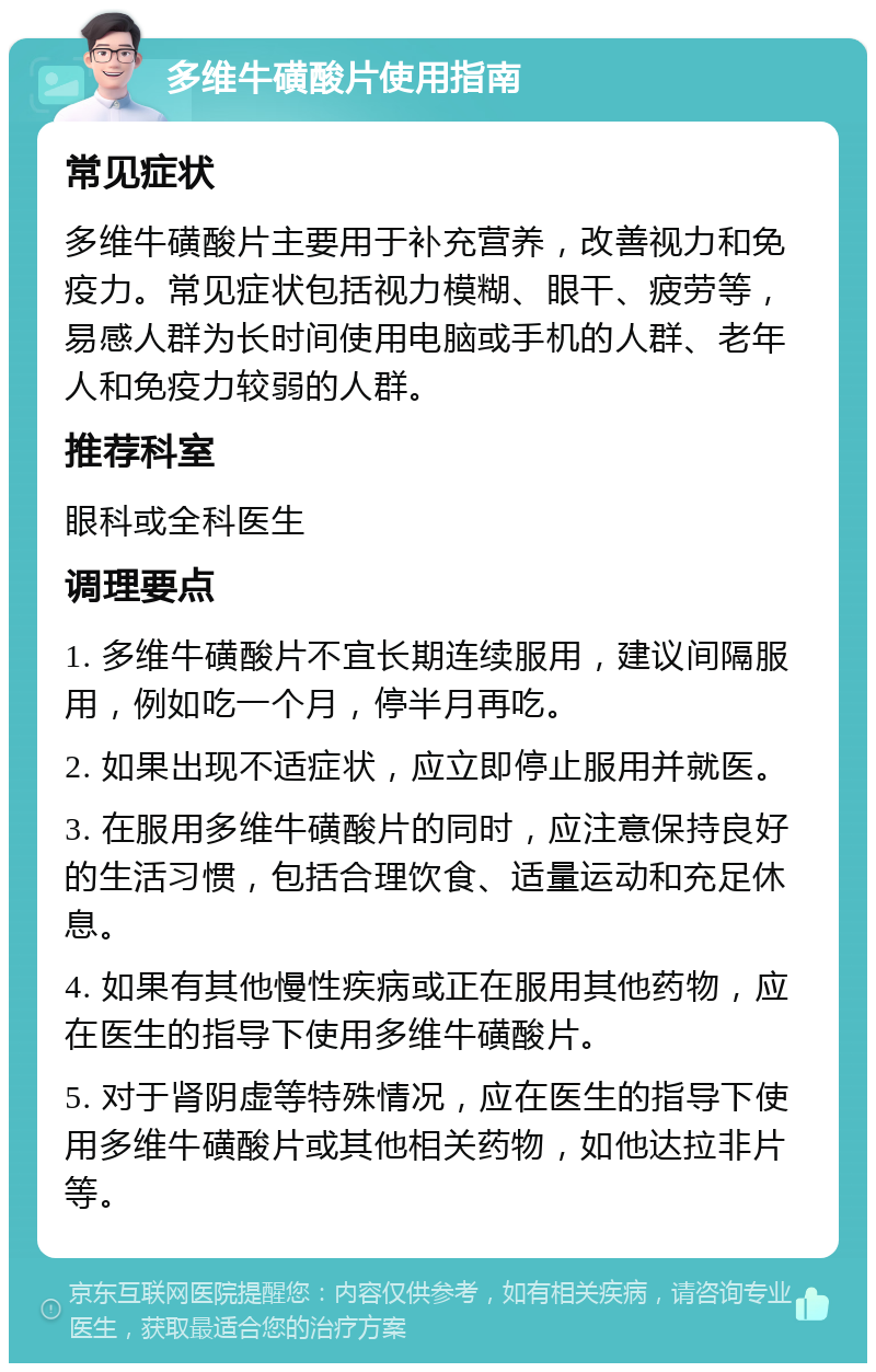 多维牛磺酸片使用指南 常见症状 多维牛磺酸片主要用于补充营养，改善视力和免疫力。常见症状包括视力模糊、眼干、疲劳等，易感人群为长时间使用电脑或手机的人群、老年人和免疫力较弱的人群。 推荐科室 眼科或全科医生 调理要点 1. 多维牛磺酸片不宜长期连续服用，建议间隔服用，例如吃一个月，停半月再吃。 2. 如果出现不适症状，应立即停止服用并就医。 3. 在服用多维牛磺酸片的同时，应注意保持良好的生活习惯，包括合理饮食、适量运动和充足休息。 4. 如果有其他慢性疾病或正在服用其他药物，应在医生的指导下使用多维牛磺酸片。 5. 对于肾阴虚等特殊情况，应在医生的指导下使用多维牛磺酸片或其他相关药物，如他达拉非片等。