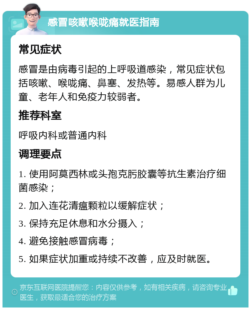 感冒咳嗽喉咙痛就医指南 常见症状 感冒是由病毒引起的上呼吸道感染，常见症状包括咳嗽、喉咙痛、鼻塞、发热等。易感人群为儿童、老年人和免疫力较弱者。 推荐科室 呼吸内科或普通内科 调理要点 1. 使用阿莫西林或头孢克肟胶囊等抗生素治疗细菌感染； 2. 加入连花清瘟颗粒以缓解症状； 3. 保持充足休息和水分摄入； 4. 避免接触感冒病毒； 5. 如果症状加重或持续不改善，应及时就医。