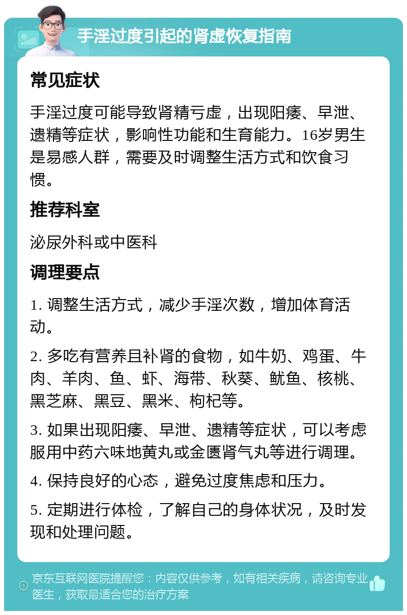 手淫过度引起的肾虚恢复指南 常见症状 手淫过度可能导致肾精亏虚，出现阳痿、早泄、遗精等症状，影响性功能和生育能力。16岁男生是易感人群，需要及时调整生活方式和饮食习惯。 推荐科室 泌尿外科或中医科 调理要点 1. 调整生活方式，减少手淫次数，增加体育活动。 2. 多吃有营养且补肾的食物，如牛奶、鸡蛋、牛肉、羊肉、鱼、虾、海带、秋葵、鱿鱼、核桃、黑芝麻、黑豆、黑米、枸杞等。 3. 如果出现阳痿、早泄、遗精等症状，可以考虑服用中药六味地黄丸或金匮肾气丸等进行调理。 4. 保持良好的心态，避免过度焦虑和压力。 5. 定期进行体检，了解自己的身体状况，及时发现和处理问题。