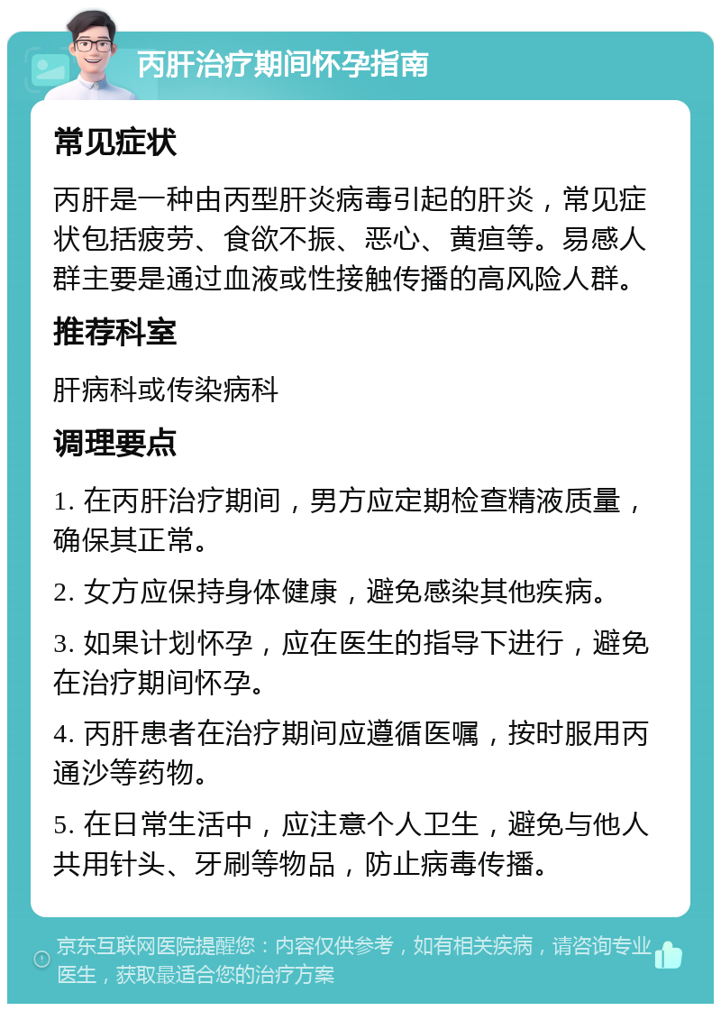 丙肝治疗期间怀孕指南 常见症状 丙肝是一种由丙型肝炎病毒引起的肝炎，常见症状包括疲劳、食欲不振、恶心、黄疸等。易感人群主要是通过血液或性接触传播的高风险人群。 推荐科室 肝病科或传染病科 调理要点 1. 在丙肝治疗期间，男方应定期检查精液质量，确保其正常。 2. 女方应保持身体健康，避免感染其他疾病。 3. 如果计划怀孕，应在医生的指导下进行，避免在治疗期间怀孕。 4. 丙肝患者在治疗期间应遵循医嘱，按时服用丙通沙等药物。 5. 在日常生活中，应注意个人卫生，避免与他人共用针头、牙刷等物品，防止病毒传播。