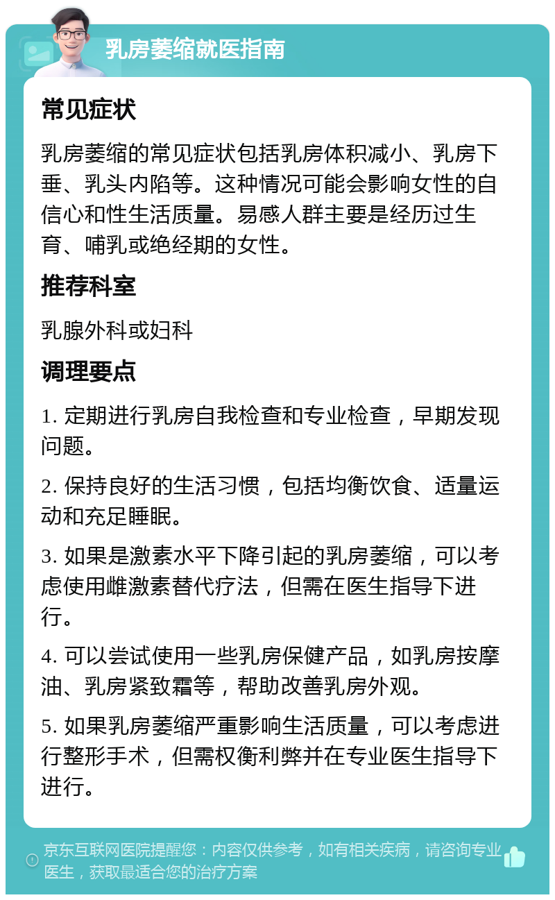 乳房萎缩就医指南 常见症状 乳房萎缩的常见症状包括乳房体积减小、乳房下垂、乳头内陷等。这种情况可能会影响女性的自信心和性生活质量。易感人群主要是经历过生育、哺乳或绝经期的女性。 推荐科室 乳腺外科或妇科 调理要点 1. 定期进行乳房自我检查和专业检查，早期发现问题。 2. 保持良好的生活习惯，包括均衡饮食、适量运动和充足睡眠。 3. 如果是激素水平下降引起的乳房萎缩，可以考虑使用雌激素替代疗法，但需在医生指导下进行。 4. 可以尝试使用一些乳房保健产品，如乳房按摩油、乳房紧致霜等，帮助改善乳房外观。 5. 如果乳房萎缩严重影响生活质量，可以考虑进行整形手术，但需权衡利弊并在专业医生指导下进行。