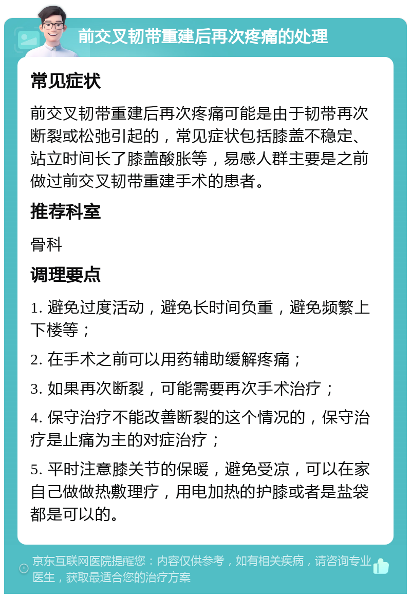 前交叉韧带重建后再次疼痛的处理 常见症状 前交叉韧带重建后再次疼痛可能是由于韧带再次断裂或松弛引起的，常见症状包括膝盖不稳定、站立时间长了膝盖酸胀等，易感人群主要是之前做过前交叉韧带重建手术的患者。 推荐科室 骨科 调理要点 1. 避免过度活动，避免长时间负重，避免频繁上下楼等； 2. 在手术之前可以用药辅助缓解疼痛； 3. 如果再次断裂，可能需要再次手术治疗； 4. 保守治疗不能改善断裂的这个情况的，保守治疗是止痛为主的对症治疗； 5. 平时注意膝关节的保暖，避免受凉，可以在家自己做做热敷理疗，用电加热的护膝或者是盐袋都是可以的。