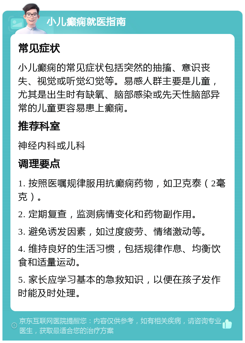 小儿癫痫就医指南 常见症状 小儿癫痫的常见症状包括突然的抽搐、意识丧失、视觉或听觉幻觉等。易感人群主要是儿童，尤其是出生时有缺氧、脑部感染或先天性脑部异常的儿童更容易患上癫痫。 推荐科室 神经内科或儿科 调理要点 1. 按照医嘱规律服用抗癫痫药物，如卫克泰（2毫克）。 2. 定期复查，监测病情变化和药物副作用。 3. 避免诱发因素，如过度疲劳、情绪激动等。 4. 维持良好的生活习惯，包括规律作息、均衡饮食和适量运动。 5. 家长应学习基本的急救知识，以便在孩子发作时能及时处理。