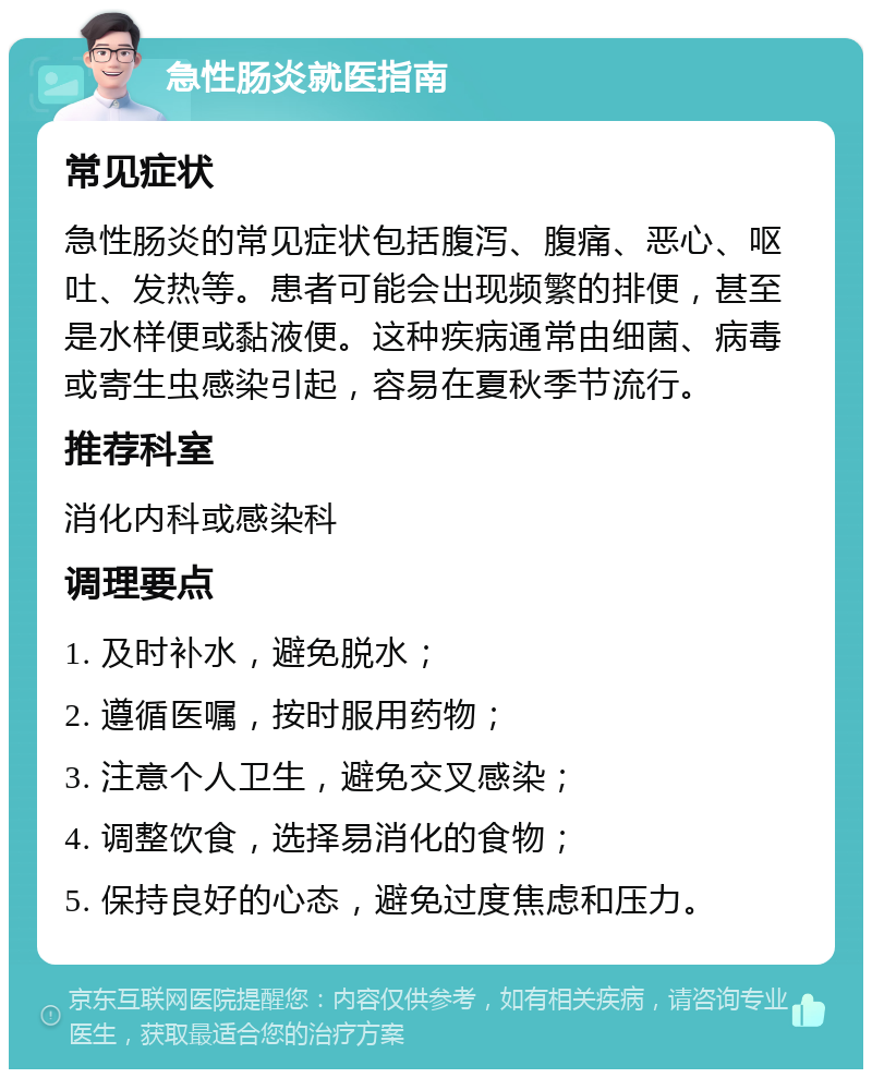 急性肠炎就医指南 常见症状 急性肠炎的常见症状包括腹泻、腹痛、恶心、呕吐、发热等。患者可能会出现频繁的排便，甚至是水样便或黏液便。这种疾病通常由细菌、病毒或寄生虫感染引起，容易在夏秋季节流行。 推荐科室 消化内科或感染科 调理要点 1. 及时补水，避免脱水； 2. 遵循医嘱，按时服用药物； 3. 注意个人卫生，避免交叉感染； 4. 调整饮食，选择易消化的食物； 5. 保持良好的心态，避免过度焦虑和压力。