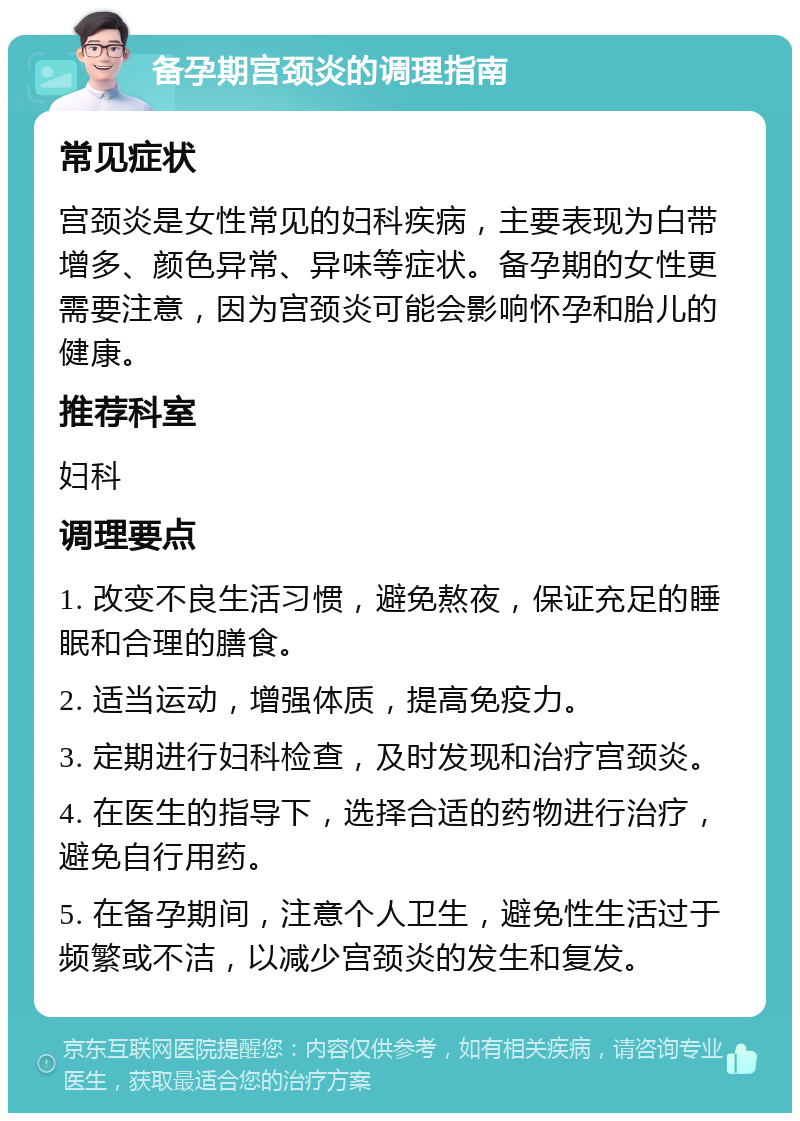 备孕期宫颈炎的调理指南 常见症状 宫颈炎是女性常见的妇科疾病，主要表现为白带增多、颜色异常、异味等症状。备孕期的女性更需要注意，因为宫颈炎可能会影响怀孕和胎儿的健康。 推荐科室 妇科 调理要点 1. 改变不良生活习惯，避免熬夜，保证充足的睡眠和合理的膳食。 2. 适当运动，增强体质，提高免疫力。 3. 定期进行妇科检查，及时发现和治疗宫颈炎。 4. 在医生的指导下，选择合适的药物进行治疗，避免自行用药。 5. 在备孕期间，注意个人卫生，避免性生活过于频繁或不洁，以减少宫颈炎的发生和复发。