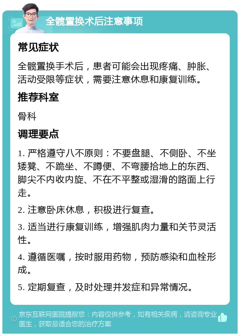 全髋置换术后注意事项 常见症状 全髋置换手术后，患者可能会出现疼痛、肿胀、活动受限等症状，需要注意休息和康复训练。 推荐科室 骨科 调理要点 1. 严格遵守八不原则：不要盘腿、不侧卧、不坐矮凳、不跪坐、不蹲便、不弯腰拾地上的东西、脚尖不内收内旋、不在不平整或湿滑的路面上行走。 2. 注意卧床休息，积极进行复查。 3. 适当进行康复训练，增强肌肉力量和关节灵活性。 4. 遵循医嘱，按时服用药物，预防感染和血栓形成。 5. 定期复查，及时处理并发症和异常情况。